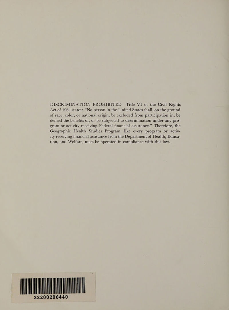 Act of 1964 states: “No person in the United States shall, on the ground of race, color, or national origin, be excluded from participation in, be denied the benefits of, or be subjected to discrimination under any pro- gram or activity receiving Federal financial assistance.” Therefore, the Geographic Health Studies Program, like every program or activ- ity receiving financial assistance from the Department of Health, Educa- tion, and Welfare, must be operated in compliance with this law. WAAR 222002064