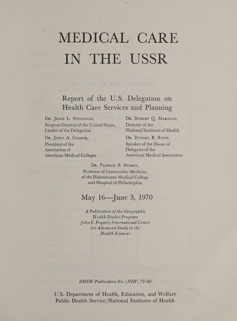 MEDICAL CARE IN THE UsSR Report of the U.S. Delegation on Health Care Services and Planning Dr. Jesse L. STEINFELD, Dr. Rosert Q. Marston, Surgeon General of the United States, Director of the Leader of the Delegation National Institutes of Health Dr. JoHN A. Cooper, Dr. Russet B. Roru, President of the Speaker of the House of Association of Delegates of the American Medical Colleges American Medical Association Dr. Patrick B. Storey, Professor of Community Medicine of the Hahnemann Medical College and Hospital of Philadelphia May 16—June 3, 1970 A Publication of the Geographic Health Studies Program John E. Fogarty International Center for Advanced Study in the Health Sciences DHEW Publication No. (NIH) 72-60 U.S. Department of Health, Education, and Welfare Public Health Service/National Institutes of Health