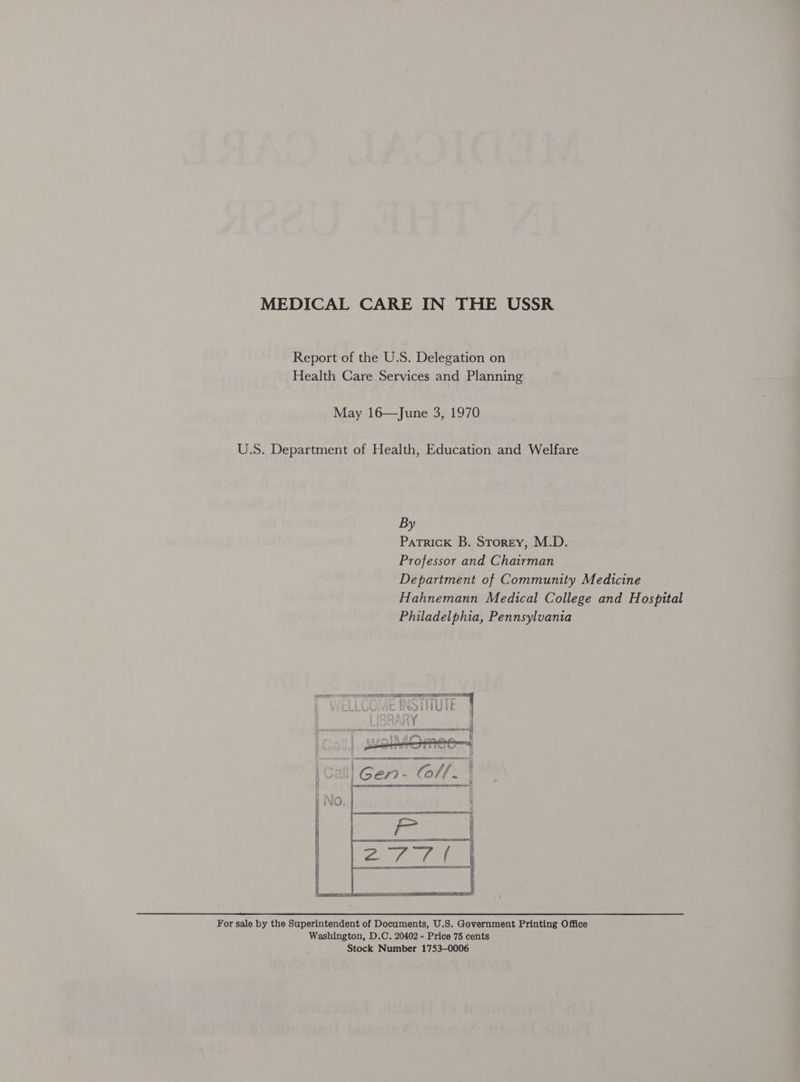 MEDICAL CARE IN THE USSR Report of the U.S. Delegation on Health Care Services and Planning May 16—June 3, 1970 U.S. Department of Health, Education and Welfare By Patrick B. Storey, M.D. Professor and Chairman Department of Community Medicine Hahnemann Medical College and Hospital Philadelphia, Pennsylvania aoe SN ie hic live Of eQOHUIE | HY i JOOARY A i    For sale by the Superintendent of Documents, U.S. Government Printing Office Washington, D.C. 20402 - Price 75 cents Stock Number 1753-0006