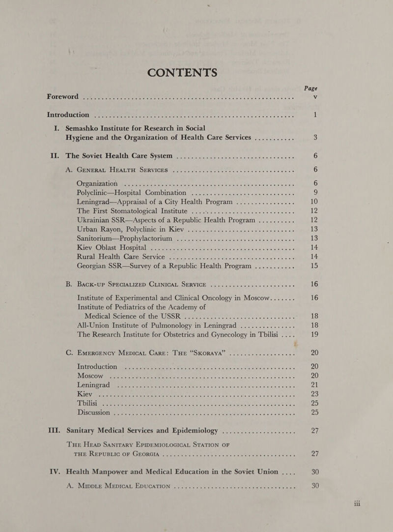 CONTENTS ae: 6! 5 68 yl eiie oe) = ele os Ve elsc et went eee ge shes se ee eeesceauecvvneersoe Semashko Institute for Research in Social Hygiene and the Organization of Health Care Services ........... The Soviet Health Care System site Celie. (elope eunlte, O18) (e @ io) .s, '6 6 0: @ oy ele e 0 © 10,46 3 86 PGE NERATE LI PAL TE POERVICES a seco cose c etek es cece eeaneeenes CORRE oT NT et es ten wtp ona heap 0) 5) 80eieiays © d's so0'e.8 oe Pomcunie—lospital Combination. ois. cate ners came meee cae Leningrad—Appraisal of a City Health Program ................ Mie wrist otomatological Institute &lt; 2.6% 5.4. has. se sle eet ewes Ukrainian SSR—Aspects of a Republic Health Program .......... Roa ines AV Olan aL OVC LMG HIN ECIE VE «Be ca Ssh, de soe aysieys «Soup vip noe a8 Damtrorsii as TODHVIACIONULG Lirias soos § 5 us 6: bcavclaw afe'aiDinnra.c es en + Bs PORE t LOS Am ad aah etnias ys =ag of eek yp lnio vs a@ = bois ih vinhe * BS EIR ELE AMI a ALOR CI VICE Galas os wat Sins wins esse he sTle nerve a's ls 4 9/8 BeRDAGK-UPSSERCIALIZ DDE GLINIGALS SERVICE) fet -.: tus isie avsvemrels tee sisloue + 6 Institute of Experimental and Clinical Oncology in Moscow....... Institute of Pediatrics of the Academy of [a Coe re UN SEO STS GH LE lise Gah yo arg a oar a ee ana All-Union Institute of Pulmonology in Leningrad ............... The Research Institute for Obstetrics and Gynecology in Tbilisi ... INEGSCOW MII Pete UMTS e eae c soves aes 6 awe bulge vebls Kiev ue Cowen twiien se Ja) w Deis (Rae el ie oe #6 th -@. le 9 jelle « \¢ 6 wis + 66 Cle @ ee) 6 bie 80 tO #68 Vlerais © Sle) we) &amp; se) « OW MS 6 6 6 elie! O).6 0) .6 a) © 0 oO 6% SG je Dike o/s 0 ie 6 6 0 0 8 40 ore, 0 Sanitary Medical Services and Epidemiology Sieh) aie) dl bile) eel 0.6 (0; 67.0) &amp;). 6) .6).6 Tue Heap SANITARY EPIDEMIOLOGICAL STATION OF TIPME HO UBEICEORE HEORGIAG TAIT. 2m 2 ti eieieihs 4 lah cle Helene. ine Wate © 6 Health Manpower and Medical Education in the Soviet Union .... A VLIDDUEE RL EDI CALMEID UCATIONAR UAT. St le ie asbins Sicestatacrslore a eterotee mien 30 30 ili