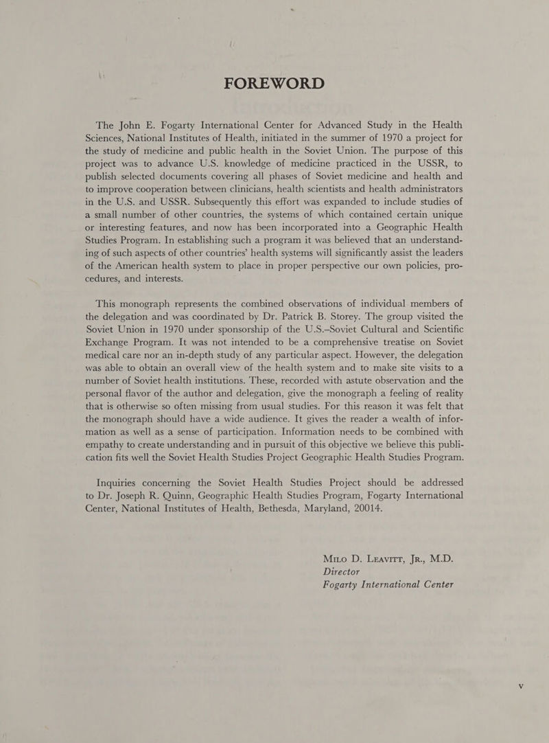 FOREWORD The John E. Fogarty International Center for Advanced Study in the Health Sciences, National Institutes of Health, initiated in the summer of 1970 a project for the study of medicine and public health in the Soviet Union. The purpose of this project was to advance U.S. knowledge of medicine practiced in the USSR, to publish selected documents covering all phases of Soviet medicine and health and to improve cooperation between clinicians, health scientists and health administrators in the U.S. and USSR. Subsequently this effort was expanded to include studies of a small number of other countries, the systems of which contained certain unique or interesting features, and now has been incorporated into a Geographic Health Studies Program. In establishing such a program it was believed that an understand- ing of such aspects of other countries’ health systems will significantly assist the leaders of the American health system to place in proper perspective our own policies, pro- cedures, and interests. This monograph represents the combined observations of individual-members of the delegation and was coordinated by Dr. Patrick B. Storey. The group visited the Soviet Union in 1970 under sponsorship of the U.S.-Soviet Cultural and Scientific Exchange Program. It was not intended to be a comprehensive treatise on Soviet medical care nor an in-depth study of any particular aspect. However, the delegation was able to obtain an overall view of the health system and to make site visits to a number of Soviet health institutions. These, recorded with astute observation and the personal flavor of the author and delegation, give the monograph a feeling of reality that is otherwise so often missing from usual studies. For this reason it was felt that the monograph should have a wide audience. It gives the reader a wealth of infor- mation as well as a sense of participation. Information needs to be combined with empathy to create understanding and in pursuit of this objective we believe this publi- cation fits well the Soviet Health Studies Project Geographic Health Studies Program. Inquiries concerning the Soviet Health Studies Project should be addressed to Dr. Joseph R. Quinn, Geographic Health Studies Program, Fogarty International Center, National Institutes of Health, Bethesda, Maryland, 20014. Mmo D. Leavitt, Jr., M.D. Director Fogarty International Center