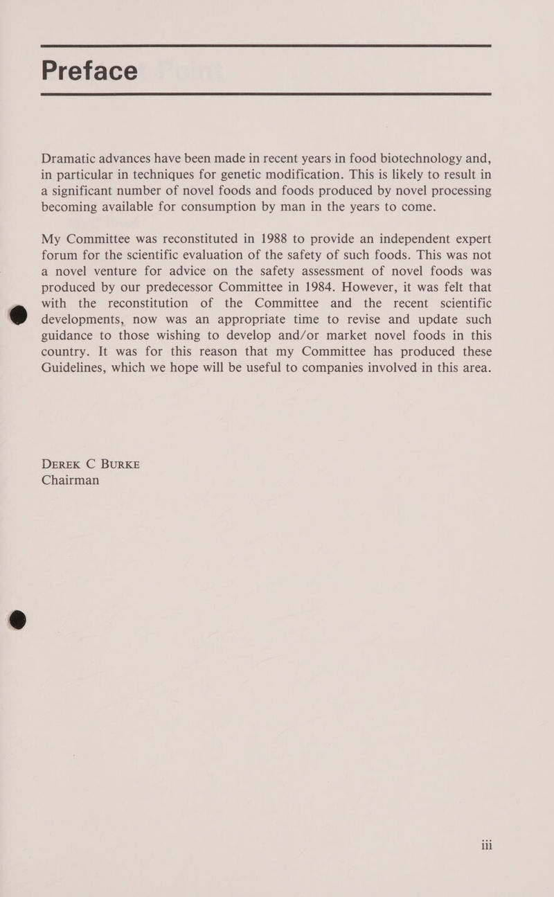  Preface  Dramatic advances have been made in recent years in food biotechnology and, in particular in techniques for genetic modification. This is likely to result in a significant number of novel foods and foods produced by novel processing becoming available for consumption by man in the years to come. My Committee was reconstituted in 1988 to provide an independent expert forum for the scientific evaluation of the safety of such foods. This was not a novel venture for advice on the safety assessment of novel foods was produced by our predecessor Committee in 1984. However, it was felt that with the reconstitution of the Committee and the recent scientific developments, now was an appropriate time to revise and update such guidance to those wishing to develop and/or market novel foods in this country. It was for this reason that my Committee has produced these Guidelines, which we hope will be useful to companies involved in this area. DEREK C BURKE Chairman ill