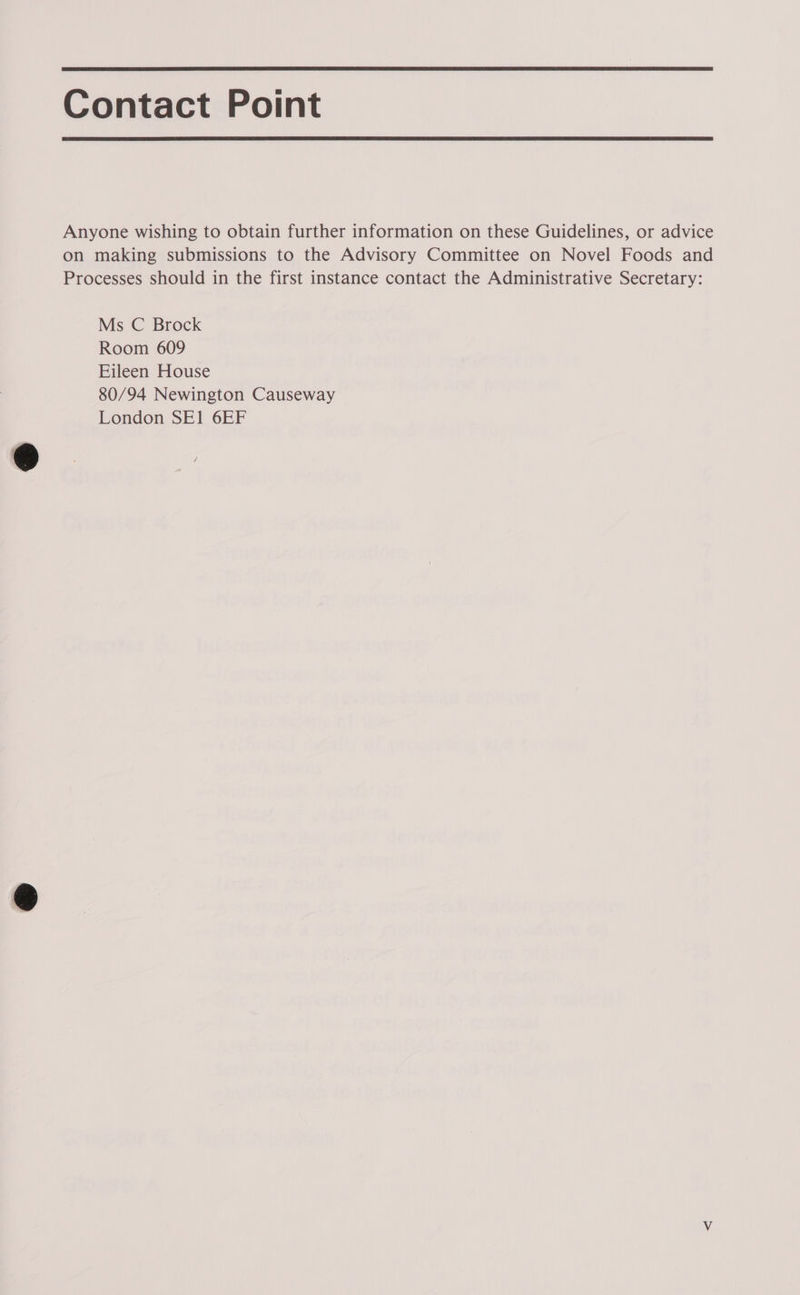  Contact Point  Anyone wishing to obtain further information on these Guidelines, or advice on making submissions to the Advisory Committee on Novel Foods and Processes should in the first instance contact the Administrative Secretary: Ms C Brock Room 609 Eileen House 80/94 Newington Causeway London SE1 6EF &lt;
