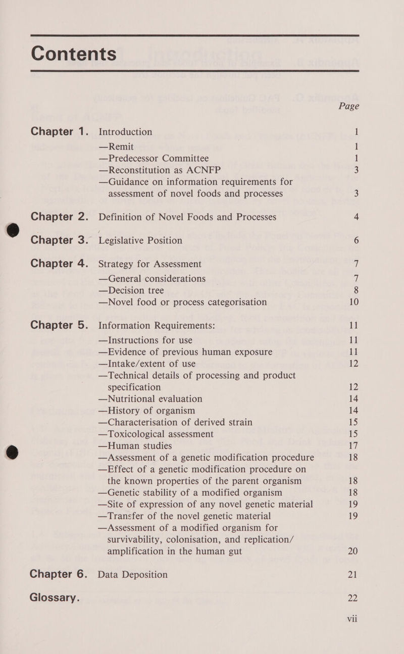   Chapter 1. Chapter 2. Chapter a: Chapter 4. Chapter 5. Chapter 6. Glossary. Introduction —Remit —Predecessor Committee —Reconstitution as ACNFP —Guidance on information requirements for assessment of novel foods and processes Definition of Novel Foods and Processes Legislative Position Strategy for Assessment —General considerations —Decision tree —Novel food or process categorisation Information Requirements: —Instructions for use —Evidence of previous human exposure —Intake/extent of use —Technical details of processing and product specification —Nutritional evaluation —History of organism —Characterisation of derived strain —Toxicological assessment —Human studies —Assessment of a genetic modification procedure —Effect of a genetic modification procedure on the known properties of the parent organism —Genetic stability of a modified organism —Site of expression of any novel genetic material —Transfer of the novel genetic material —Assessment of a modified organism for survivability, colonisation, and replication/ amplification in the human gut Data Deposition OS NE ee ee WwW ~]