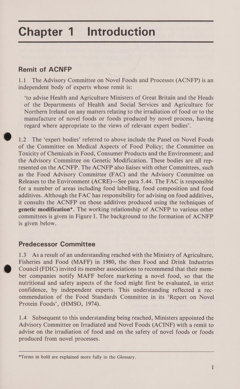  Chapter 1. Introduction  Remit of ACNFP 1.1 The Advisory Committee on Novel Foods and Processes (ACNFP) is an independent body of experts whose remit is: ‘to advise Health and Agriculture Ministers of Great Britain and the Heads of the Departments of Health and Social Services and Agriculture for Northern Ireland on any matters relating to the irradiation of food or to the manufacture of novel foods or foods produced by novel process, having regard where appropriate to the views of relevant expert bodies’. 1:2 The ‘expert bodies’ referred to above include the Panel on Novel Foods of the Committee on Medical Aspects of Food Policy; the Committee on Toxicity of Chemicals in Food, Consumer Products and the Environment; and the Advisory Committee on Genetic Modification. These bodies are all rep- resented on the ACNFP. The ACNFP also liaises with other Committees, such as the Food Advisory Committee (FAC) and the Advisory Committee on Releases to the Environment (ACRE)—See para 5.44. The FAC is responsible for a number of areas including food labelling, food composition and food additives. Although the FAC has responsibility for advising on food additives, it consults the ACNFP on those additives produced using the techniques of genetic modification*. The working relationship of ACNFP to various other committees is given in Figure I. The background to the formation of ACNFP is given below. Predecessor Committee 1.3 Asaresult of an understanding reached with the Ministry of Agriculture, Fisheries and Food (MAFF) in 1980, the then Food and Drink Industries Council (FDIC) invited its member associations to recommend that their mem- ber companies notify MAFF before marketing a novel food, so that the nutritional and safety aspects of the food might first be evaluated, in strict confidence, by independent experts. This understanding reflected a rec- ommendation of the Food Standards Committee in its ‘Report on Novel Protein Foods’, (HMSO, 1974). 1.4 Subsequent to this understanding being reached, Ministers appointed the Advisory Committee on Irradiated and Novel Foods (ACINF) with a remit to advise on the irradiation of food and on the safety of novel foods or foods produced from novel processes. *Terms in bold are explained more fully in the Glossary. ay