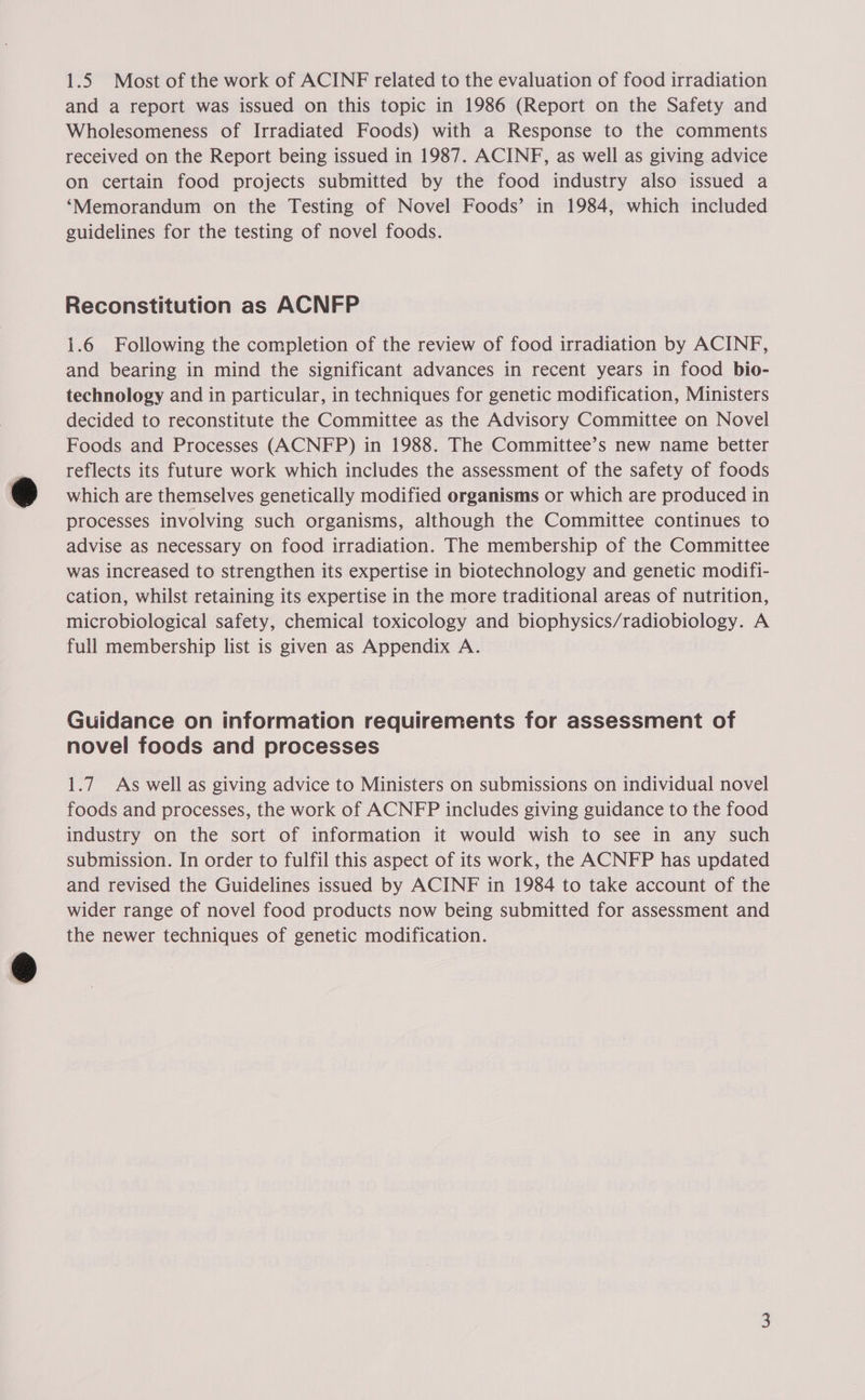 1.5 Most of the work of ACINF related to the evaluation of food irradiation and a report was issued on this topic in 1986 (Report on the Safety and Wholesomeness of Irradiated Foods) with a Response to the comments received on the Report being issued in 1987. ACINF, as well as giving advice on certain food projects submitted by the food industry also issued a ‘Memorandum on the Testing of Novel Foods’ in 1984, which included guidelines for the testing of novel foods. Reconstitution as ACNFP 1.6 Following the completion of the review of food irradiation by ACINF, and bearing in mind the significant advances in recent years in food bio- technology and in particular, in techniques for genetic modification, Ministers decided to reconstitute the Committee as the Advisory Committee on Novel Foods and Processes (ACNFP) in 1988. The Committee’s new name better reflects its future work which includes the assessment of the safety of foods which are themselves genetically modified organisms or which are produced in processes involving such organisms, although the Committee continues to advise as necessary on food irradiation. The membership of the Committee was increased to strengthen its expertise in biotechnology and genetic modifi- cation, whilst retaining its expertise in the more traditional areas of nutrition, microbiological safety, chemical toxicology and biophysics/radiobiology. A full membership list is given as Appendix A. Guidance on information requirements for assessment of novel foods and processes 1.7 As well as giving advice to Ministers on submissions on individual novel foods and processes, the work of ACNFP includes giving guidance to the food industry on the sort of information it would wish to see in any such submission. In order to fulfil this aspect of its work, the ACNFP has updated and revised the Guidelines issued by ACINF in 1984 to take account of the wider range of novel food products now being submitted for assessment and the newer techniques of genetic modification.