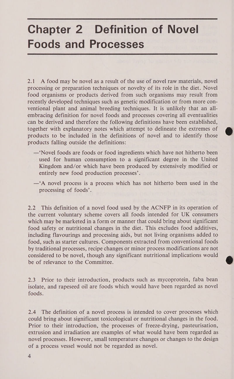Chapter 2. Definition of Novel Foods and Processes 2.1 A food may be novel as a result of the use of novel raw materials, novel processing or preparation techniques or novelty of its role in the diet. Novel food organisms or products derived from such organisms may result from recently developed techniques such as genetic modification or from more con- ventional plant and animal breeding techniques. It is unlikely that an all- embracing definition for novel foods and processes covering all eventualities can be derived and therefore the following definitions have been established, together with explanatory notes which attempt to delineate the extremes of products to be included in the definitions of novel and to identify those products falling outside the definitions: —‘Novel foods are foods or food ingredients which have not hitherto been used for human consumption to a significant degree in the United Kingdom and/or which have been produced by extensively modified or entirely new food production processes’. —‘A novel process is a process which has not hitherto been used in the processing of foods’. 2.2 This definition of a novel food used by the ACNFP in its operation of the current voluntary scheme covers all foods intended for UK consumers which may be marketed in a form or manner that could bring about significant food safety or nutritional changes in the diet. This excludes food additives, including flavourings and processing aids, but not living organisms added to food, such as starter cultures. Components extracted from conventional foods by traditional processes, recipe changes or minor process modifications are not considered to be novel, though any significant nutritional implications would be of relevance to the Committee. 2.3 Prior to their introduction, products such as mycoprotein, faba bean isolate, and rapeseed oil are foods which would have been regarded as novel foods. 2.4 The definition of a novel process is intended to cover processes which could bring about significant toxicological or nutritional changes in the food. Prior to their introduction, the processes of freeze-drying, pasteurisation, extrusion and irradiation are examples of what would have been regarded as novel processes. However, small temperature changes or changes to the design of a process vessel would not be regarded as novel. 4