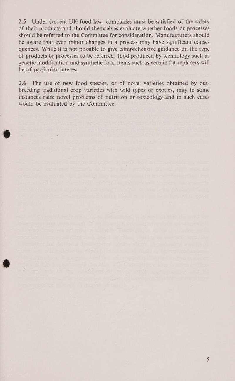 2.5 Under current UK food law, companies must be satisfied of the safety of their products and should themselves evaluate whether foods or processes should be referred to the Committee for consideration. Manufacturers should be aware that even minor changes in a process may have significant conse- quences. While it is not possible to give comprehensive guidance on the type of products or processes to be referred, food produced by technology such as genetic modification and synthetic food items such as certain fat replacers will be of particular interest. 2.6 The use of new food species, or of novel varieties obtained by out- breeding traditional crop varieties with wild types or exotics, may in some instances raise novel problems of nutrition or toxicology and in such cases would be evaluated by the Committee.