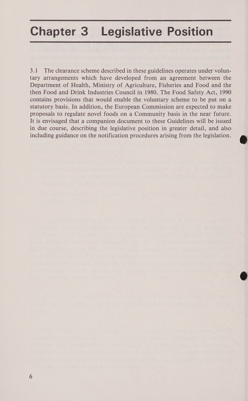 Chapter 3 _ Legislative Position 3.1 The clearance scheme described in these guidelines operates under volun- tary arrangements which have developed from an agreement between the Department of Health, Ministry of Agriculture, Fisheries and Food and the then Food and Drink Industries Council in 1980. The Food Safety Act, 1990 contains provisions that would enable the voluntary scheme to be put on a statutory basis. In addition, the European Commission are expected to make proposals to regulate novel foods on a Community basis in the near future. It is envisaged that a companion document to these Guidelines will be issued in due course, describing the legislative position in greater detail, and also ON