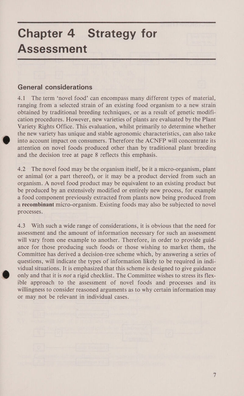 Chapter 4 Strategy for Assessment General considerations 4.1 The term ‘novel food’ can encompass many different types of material, ranging from a selected strain of an existing food organism to a new strain obtained by traditional breeding techniques, or as a result of genetic modifi- cation procedures. However, new varieties of plants are evaluated by the Plant Variety Rights Office. This evaluation, whilst primarily to determine whether the new variety has unique and stable agronomic characteristics, can also take into account impact on consumers. Therefore the ACNFP will concentrate its attention on novel foods produced other than by traditional plant breeding and the decision tree at page 8 reflects this emphasis. 4.2 The novel food may be the organism itself, be it a micro-organism, plant or animal (or a part thereof), or it may be a product dervied from such an organism. A novel food product may be equivalent to an existing product but be produced by an extensively modified or entirely new process, for example a food component previously extracted from plants now being produced from a recombinant micro-organism. Existing foods may also be subjected to novel processes. 4.3 With such a wide range of considerations, it is obvious that the need for assessment and the amount of information necessary for such an assessment will vary from one example to another. Therefore, in order to provide guid- ance for those producing such foods or those wishing to market them, the Committee has derived a decision-tree scheme which, by answering a series of questions, will indicate the types of information likely to be required in indi- vidual situations. It is emphasized that this scheme is designed to give guidance only and that it is not a rigid checklist. The Committee wishes to stress its flex- ible approach to the assessment of novel foods and processes and its willingness to consider reasoned arguments as to why certain information may or may not be relevant in individual cases. —