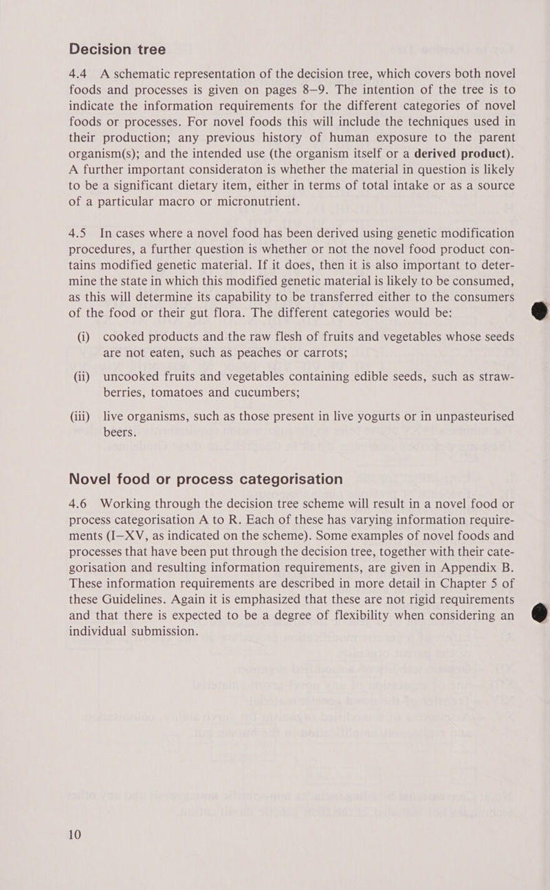 4.4 A schematic representation of the decision tree, which covers both novel foods and processes is given on pages 8—9. The intention of the tree is to indicate the information requirements for the different categories of novel foods or processes. For novel foods this will include the techniques used in their production; any previous history of human exposure to the parent organism(s); and the intended use (the organism itself or a derived product). A further important consideraton is whether the material in question is likely to be a significant dietary item, either in terms of total intake or as a source of a particular macro or micronutrient. 4.5 In cases where a novel food has been derived using genetic modification procedures, a further question is whether or not the novel food product con- tains modified genetic material. If it does, then it is also important to deter- mine the state in which this modified genetic material is likely to be consumed, as this will determine its capability to be transferred either to the consumers of the food or their gut flora. The different categories would be: (i) cooked products and the raw flesh of fruits and vegetables whose seeds are not eaten, such as peaches or carrots; (ii) uncooked fruits and vegetables containing edible seeds, such as straw- berries, tomatoes and cucumbers; (iii) live organisms, such as those present in live yogurts or in unpasteurised beers. Novel food or process categorisation 4.6 Working through the decision tree scheme will result in a novel food or process categorisation A to R. Each of these has varying information require- ments (I—XV, as indicated on the scheme). Some examples of novel foods and processes that have been put through the decision tree, together with their cate- gorisation and resulting information requirements, are given in Appendix B. These information requirements are described in more detail in Chapter 5 of these Guidelines. Again it is emphasized that these are not rigid requirements and that there is expected to be a degree of flexibility when considering an individual submission. 10