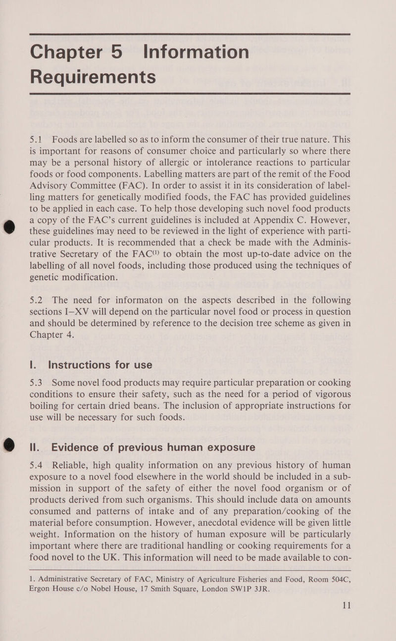  Chapter 5 Information Requirements  5.1 Foods are labelled so as to inform the consumer of their true nature. This is important for reasons of consumer choice and particularly so where there may be a personal history of allergic or intolerance reactions to particular foods or food components. Labelling matters are part of the remit of the Food Advisory Committee (FAC). In order to assist it in its consideration of label- ling matters for genetically modified foods, the FAC has provided guidelines to be applied in each case. To help those developing such novel food products a copy of the FAC’s current guidelines is included at Appendix C. However, these guidelines may need to be reviewed in the light of experience with parti- cular products. It is recommended that a check be made with the Adminis- trative Secretary of the FAC® to obtain the most up-to-date advice on the labelling of all novel foods, including those produced using the techniques of genetic modification. 5.2 The need for informaton on the aspects described in the following sections I—XV will depend on the particular novel food or process in question and should be determined by reference to the decision tree scheme as given in Chapter 4. |. Instructions for use 5.3 Some novel food products may require particular preparation or cooking conditions to ensure their safety, such as the need for a period of vigorous boiling for certain dried beans. The inclusion of appropriate instructions for use will be necessary for such foods. ll. Evidence of previous human exposure 5.4 Reliable, high quality information on any previous history of human exposure to a novel food elsewhere in the world should be included in a sub- mission in support of the safety of either the novel food organism or of products derived from such organisms. This should include data on amounts consumed and patterns of intake and of any preparation/cooking of the material before consumption. However, anecdotal evidence will be given little weight. Information on the history of human exposure will be particularly important where there are traditional handling or cooking requirements for a food novel to the UK. This information will need to be made available to con- 1. Administrative Secretary of FAC, Ministry of Agriculture Fisheries and Food, Room 504C, Ergon House c/o Nobel House, 17 Smith Square, London SW1P 3JR.