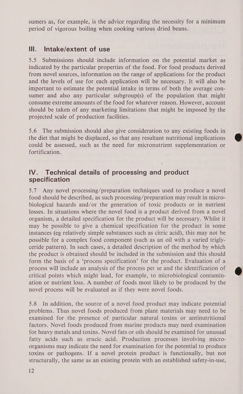 sumers as, for example, is the advice regarding the necessity for a minimum period of vigorous boiling when cooking various dried beans. lll. Intake/extent of use 5.5 Submissions should include information on the potential market as indicated by the particular properties of the food. For food products derived from novel sources, information on the range of applications for the product and the levels of use for each application will be necessary. It will also be important to estimate the potential intake in terms of both the average con- sumer and also any particular subgroup(s) of the population that might consume extreme amounts of the food for whatever reason. However, account should be taken of any marketing limitations that might be imposed by the projected scale of production facilities. 5.6 The submission should also give consideration to any existing foods in the diet that might be displaced, so that any resultant nutritional implications could be assessed, such as the need for micronutrient supplementation or fortification. IV. Technical details of processing and product specification 5.7 Any novel processing/preparation techniques used to produce a novel food should be described, as such processing/preparation may result in micro- biological hazards and/or the generation of toxic products or in nutrient losses. In situations where the novel food is a product derived from a novel organism, a detailed specification for the product will be necessary. Whilst it may be possible to give a chemical specification for the product in some instances (eg relatively simple substances such as citric acid), this may not be possible for a complex food component (such as an oil with a varied trigly- ceride pattern). In such cases, a detailed description of the method by which the product is obtained should be included in the submission and this should form the basis of a ‘process specification’ for the product. Evaluation of a process will include an analysis of the process per se and the identification of critical points which might lead, for example, to microbiological contamin- ation or nutrient loss. A number of foods most likely to be produced by the novel process will be evaluated as if they were novel foods. 5.8 In addition, the source of a novel food product may indicate potential problems. Thus novel foods produced from plant materials may need to be examined for the presence of particular natural toxins or antinutritional factors. Novel foods produced from marine products may need examination for heavy metals and toxins. Novel fats or oils should be examined for unusual fatty acids such as erucic acid. Production processes involving micro- organisms may indicate the need for examination for the potential to produce toxins or pathogens. If a novel protein product is functionally, but not structurally, the same as an existing protein with an established safety-in-use, 12