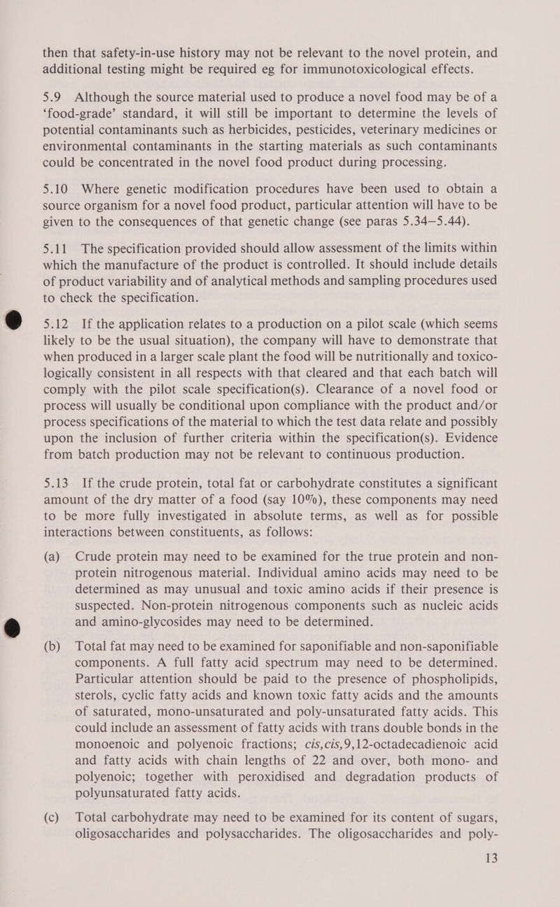 then that safety-in-use history may not be relevant to the novel protein, and additional testing might be required eg for immunotoxicological effects. 5.9 Although the source material used to produce a novel food may be of a ‘food-grade’ standard, it will still be important to determine the levels of potential contaminants such as herbicides, pesticides, veterinary medicines or environmental contaminants in the starting materials as such contaminants could be concentrated in the novel food product during processing. 5.10 Where genetic modification procedures have been used to obtain a source organism for a novel food product, particular attention will have to be given to the consequences of that genetic change (See paras 5.34—5.44). 5.11 The specification provided should allow assessment of the limits within which the manufacture of the product is controlled. It should include details of product variability and of analytical methods and sampling procedures used to check the specification. 5:12 If the application relates to a production on a pilot scale (which seems likely to be the usual situation), the company will have to demonstrate that when produced in a larger scale plant the food will be nutritionally and toxico- logically consistent in all respects with that cleared and that each batch will comply with the pilot scale specification(s). Clearance of a novel food or process will usually be conditional upon compliance with the product and/or process specifications of the material to which the test data relate and possibly upon the inclusion of further criteria within the specification(s). Evidence from batch production may not be relevant to continuous production. 5.13 If the crude protein, total fat or carbohydrate constitutes a significant amount of the dry matter of a food (say 10%), these components may need to be more fully investigated in absolute terms, as well as for possible interactions between constituents, as follows: (a) Crude protein may need to be examined for the true protein and non- protein nitrogenous material. Individual amino acids may need to be determined as may unusual and toxic amino acids if their presence is suspected. Non-protein nitrogenous components such as nucleic acids and amino-glycosides may need to be determined. (b) Total fat may need to be examined for saponifiable and non-saponifiable components. A full fatty acid spectrum may need to be determined. Particular attention should be paid to the presence of phospholipids, sterols, cyclic fatty acids and known toxic fatty acids and the amounts of saturated, mono-unsaturated and poly-unsaturated fatty acids. This could include an assessment of fatty acids with trans double bonds in the monoenoic and polyenoic fractions; cis,cis,9,12-octadecadienoic acid and fatty acids with chain lengths of 22 and over, both mono- and polyenoic; together with peroxidised and degradation products of polyunsaturated fatty acids. (c) Total carbohydrate may need to be examined for its content of sugars, oligosaccharides and polysaccharides. The oligosaccharides and poly-
