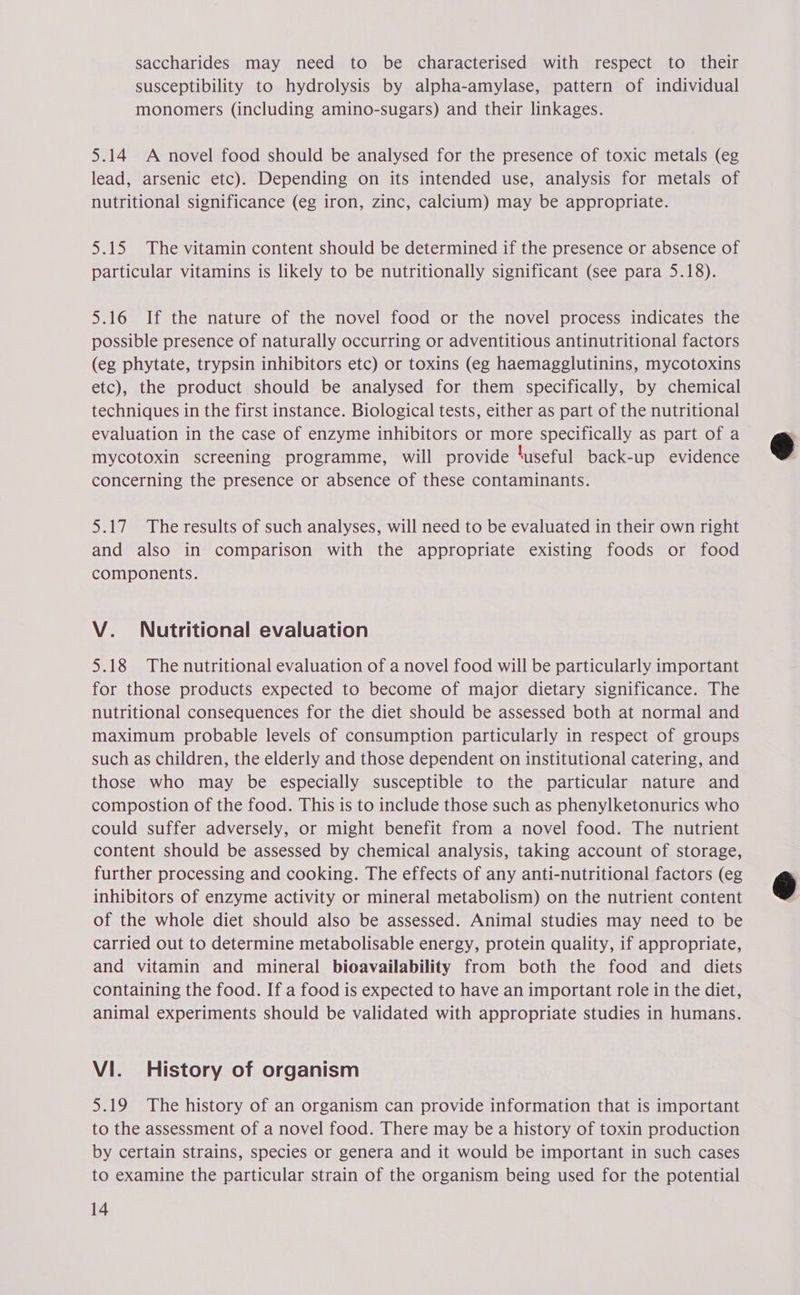 saccharides may need to be characterised with respect to their susceptibility to hydrolysis by alpha-amylase, pattern of individual monomers (including amino-sugars) and their linkages. 5.14 A novel food should be analysed for the presence of toxic metals (eg lead, arsenic etc). Depending on its intended use, analysis for metals of nutritional significance (eg iron, zinc, calcium) may be appropriate. 5.15 The vitamin content should be determined if the presence or absence of particular vitamins is likely to be nutritionally significant (see para 5.18). 5.16 If the nature of the novel food or the novel process indicates the possible presence of naturally occurring or adventitious antinutritional factors (eg phytate, trypsin inhibitors etc) or toxins (eg haemagglutinins, mycotoxins etc), the product should be analysed for them specifically, by chemical techniques in the first instance. Biological tests, either as part of the nutritional evaluation in the case of enzyme inhibitors or more specifically as part of a mycotoxin screening programme, will provide ‘useful back-up evidence concerning the presence or absence of these contaminants. 5.17 The results of such analyses, will need to be evaluated in their own right and also in comparison with the appropriate existing foods or food components. V. Nutritional evaluation 5.18 The nutritional evaluation of a novel food will be particularly important for those products expected to become of major dietary significance. The nutritional consequences for the diet should be assessed both at normal and maximum probable levels of consumption particularly in respect of groups such as children, the elderly and those dependent on institutional catering, and those who may be especially susceptible to the particular nature and compostion of the food. This is to include those such as phenylketonurics who could suffer adversely, or might benefit from a novel food. The nutrient content should be assessed by chemical analysis, taking account of storage, further processing and cooking. The effects of any anti-nutritional factors (eg inhibitors of enzyme activity or mineral metabolism) on the nutrient content of the whole diet should also be assessed. Animal studies may need to be carried out to determine metabolisable energy, protein quality, if appropriate, and vitamin and mineral bioavailability from both the food and diets containing the food. If a food is expected to have an important role in the diet, animal experiments should be validated with appropriate studies in humans. VI. History of organism 5.19 The history of an organism can provide information that is important to the assessment of a novel food. There may be a history of toxin production by certain strains, species or genera and it would be important in such cases to examine the particular strain of the organism being used for the potential 14