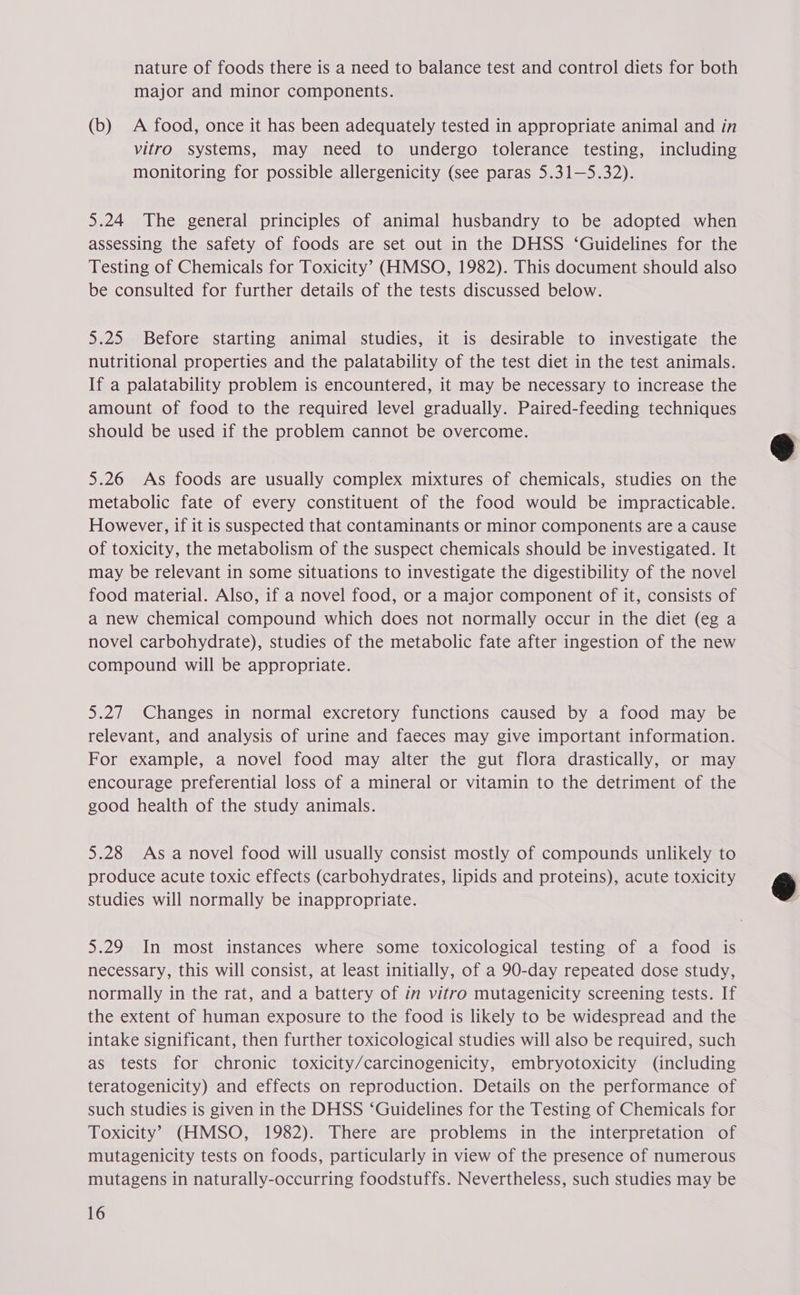 nature of foods there is a need to balance test and control diets for both major and minor components. (b) A food, once it has been adequately tested in appropriate animal and in vitro systems, may need to undergo tolerance testing, including monitoring for possible allergenicity (see paras 5.31—5.32). 5.24 The general principles of animal husbandry to be adopted when assessing the safety of foods are set out in the DHSS ‘Guidelines for the Testing of Chemicals for Toxicity’ (HMSO, 1982). This document should also be consulted for further details of the tests discussed below. 5.25 Before starting animal studies, it is desirable to investigate the nutritional properties and the palatability of the test diet in the test animals. If a palatability problem is encountered, it may be necessary to increase the amount of food to the required level gradually. Paired-feeding techniques should be used if the problem cannot be overcome. 5.26 As foods are usually complex mixtures of chemicals, studies on the metabolic fate of every constituent of the food would be impracticable. However, if it is suspected that contaminants or minor components are a cause of toxicity, the metabolism of the suspect chemicals should be investigated. It may be relevant in some situations to investigate the digestibility of the novel food material. Also, if a novel food, or a major component of it, consists of a new chemical compound which does not normally occur in the diet (eg a novel carbohydrate), studies of the metabolic fate after ingestion of the new compound will be appropriate. 5.27 Changes in normal excretory functions caused by a food may be relevant, and analysis of urine and faeces may give important information. For example, a novel food may alter the gut flora drastically, or may encourage preferential loss of a mineral or vitamin to the detriment of the good health of the study animals. 5.28 As a novel food will usually consist mostly of compounds unlikely to produce acute toxic effects (carbohydrates, lipids and proteins), acute toxicity studies will normally be inappropriate. 5.29 In most instances where some toxicological testing of a food is necessary, this will consist, at least initially, of a 90-day repeated dose study, normally in the rat, and a battery of in vitro mutagenicity screening tests. If the extent of human exposure to the food is likely to be widespread and the intake significant, then further toxicological studies will also be required, such as tests for chronic toxicity/carcinogenicity, embryotoxicity (including teratogenicity) and effects on reproduction. Details on the performance of such studies is given in the DHSS ‘Guidelines for the Testing of Chemicals for Toxicity’ (HMSO, 1982). There are problems in the interpretation of mutagenicity tests on foods, particularly in view of the presence of numerous mutagens in naturally-occurring foodstuffs. Nevertheless, such studies may be 16  