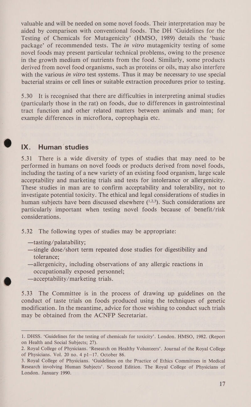 valuable and will be needed on some novel foods. Their interpretation may be aided by comparison with conventional foods. The DH ‘Guidelines for the Testing of Chemicals for Mutagenicity’ (HMSO, 1989) details the ‘basic package’ of recommended tests. The in vitro mutagenicity testing of some novel foods may present particular technical problems, owing to the presence in the growth medium of nutrients from the food. Similarly, some products derived from novel food organisms, such as proteins or oils, may also interfere with the various in vitro test systems. Thus it may be necessary to use special bacterial strains or cell lines or suitable extraction procedures prior to testing. 5.30 It is recognised that there are difficulties in interpreting animal studies (particularly those in the rat) on foods, due to differences in gastrointestinal tract function and other related matters between animals and man; for example differences in microflora, coprophagia etc. IX. Human studies 5.31 There is a wide diversity of types of studies that may need to be performed in humans on novel foods or products derived from novel foods, including the tasting of a new variety of an existing food organism, large scale acceptability and marketing trials and tests for intolerance or allergenicity. These studies in man are to confirm acceptability and tolerability, not to investigate potential toxicity. The ethical and legal considerations of studies in human subjects have been discussed elsewhere ('7). Such considerations are particularly important when testing novel foods because of benefit/risk considerations. 5.32 The following types of studies may be appropriate: —tasting/palatability; —single dose/short term repeated dose studies for digestibility and tolerance; —allergenicity, including observations of any allergic reactions in occupationally exposed personnel; —acceptability/marketing trials. 5.33 The Committee is in the process of drawing up guidelines on the conduct of taste trials on foods produced using the techniques of genetic modification. In the meantime, advice for those wishing to conduct such trials may be obtained from the ACNFP Secretariat. 1. DHSS. ‘Guidelines for the testing of chemicals for toxicity’. London. HMSO, 1982. (Report on Health and Social Subjects; 27). 2. Royal College of Physicians. ‘Research on Healthy Volunteers’. Journal of the Royal College of Physicians. Vol. 20 no. 4 pl—17. October 86. 3. Royal College of Physicians. ‘Guidelines on the Practice of Ethics Committees in Medical Research involving Human Subjects’. Second Edition. The Royal College of Physicians of London. January 1990.