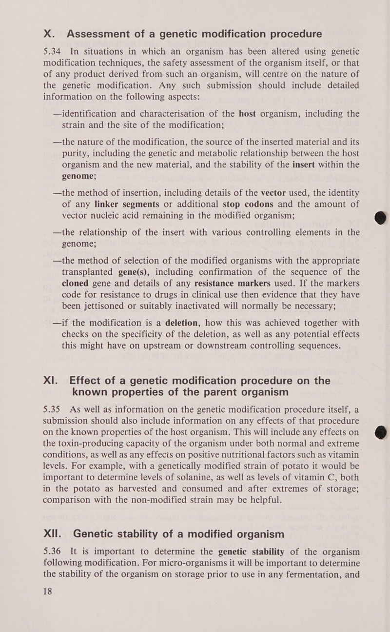 X. Assessment of a genetic modification procedure 5.34 In situations in which an organism has been altered using genetic modification techniques, the safety assessment of the organism itself, or that of any product derived from such an organism, will centre on the nature of the genetic modification. Any such submission should include detailed information on the following aspects: —identification and characterisation of the host organism, including the strain and the site of the modification; —the nature of the modification, the source of the inserted material and its purity, including the genetic and metabolic relationship between the host organism and the new material, and the stability of the insert within the genome; —the method of insertion, including details of the vector used, the identity of any linker segments or additional stop codons and the amount of vector nucleic acid remaining in the modified organism; —the relationship of the insert with various controlling elements in the genome; —the method of selection of the modified organisms with the appropriate transplanted gene(s), including confirmation of the sequence of the cloned gene and details of any resistance markers used. If the markers code for resistance to drugs in clinical use then evidence that they have been jettisoned or suitably inactivated will normally be necessary; —if the modification is a deletion, how this was achieved together with checks on the specificity of the deletion, as well as any potential effects this might have on upstream or downstream controlling sequences. Xl. Effect of a genetic modification procedure on the known properties of the parent organism 5.35 As well as information on the genetic modification procedure itself, a submission should also include information on any effects of that procedure on the known properties of the host organism. This will include any effects on the toxin-producing capacity of the organism under both normal and extreme conditions, as well as any effects on positive nutritional factors such as vitamin levels. For example, with a genetically modified strain of potato it would be important to determine levels of solanine, as well as levels of vitamin C, both in the potato as harvested and consumed and after extremes of storage; comparison with the non-modified strain may be helpful. Xll. Genetic stability of a modified organism 5.36 It is important to determine the genetic stability of the organism following modification. For micro-organisms it will be important to determine the stability of the organism on storage prior to use in any fermentation, and 18  