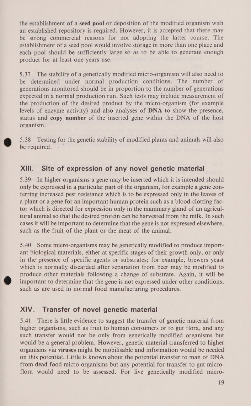 the establishment of a seed pool or deposition of the modified organism with an established repository is required. However, it is accepted that there may be strong commercial reasons for not adopting the latter course. The establishment of a seed pool would involve storage in more than one place and each pool should be sufficiently large so as to be able to generate enough product for at least one years use. 5.37 The stability of a genetically modified micro-organism will also need to be determined under normal production conditions. The number of generations monitored should be in proportion to the number of generations expected in a normal production run. Such tests may include measurement of the production of the desired product by the micro-organism (for example levels of enzyme activity) and also analyses of DNA to show the presence, status and copy number of the inserted gene within the DNA of the host organism. 5.38 Testing for the genetic stability of modified plants and animals will also be required. Xlili. Site of expression of any novel genetic material 5.39 In higher organisms a gene may be inserted which it is intended should only be expressed in a particular part of the organism, for example a gene con- ferring increased pest resistance which is to be expressed only in the leaves of a plant or a gene for an important human protein such as a blood-clotting fac- tor which is directed for expression only in the mammary gland of an agricul- tural animal so that the desired protein can be harvested from the milk. In such cases it will be important to determine that the gene is not expressed elsewhere, such as the fruit of the plant or the meat of the animal. 5.40 Some micro-organisms may be genetically modified to produce import- ant biological materials, either at specific stages of their growth only, or only in the presence of specific agents or substrates; for example, brewers yeast which is normally discarded after separation from beer may be modified to produce other materials following a change of substrate. Again, it will be important to determine that the gene is not expressed under other conditions, such as are used in normal food manufacturing procedures. XIV. Transfer of novel genetic material 5.41 There is little evidence to suggest the transfer of genetic material from higher organisms, such as fruit to human consumers or to gut flora, and any such transfer would not be only from genetically modified organisms but would be a general problem. However, genetic material transferred to higher organisms via viruses might be mobilisable and information would be needed on this potential. Little is known about the potential transfer to man of DNA from dead food micro-organisms but any potential for transfer to gut micro- flora would need to be assessed. For live genetically modified micro-