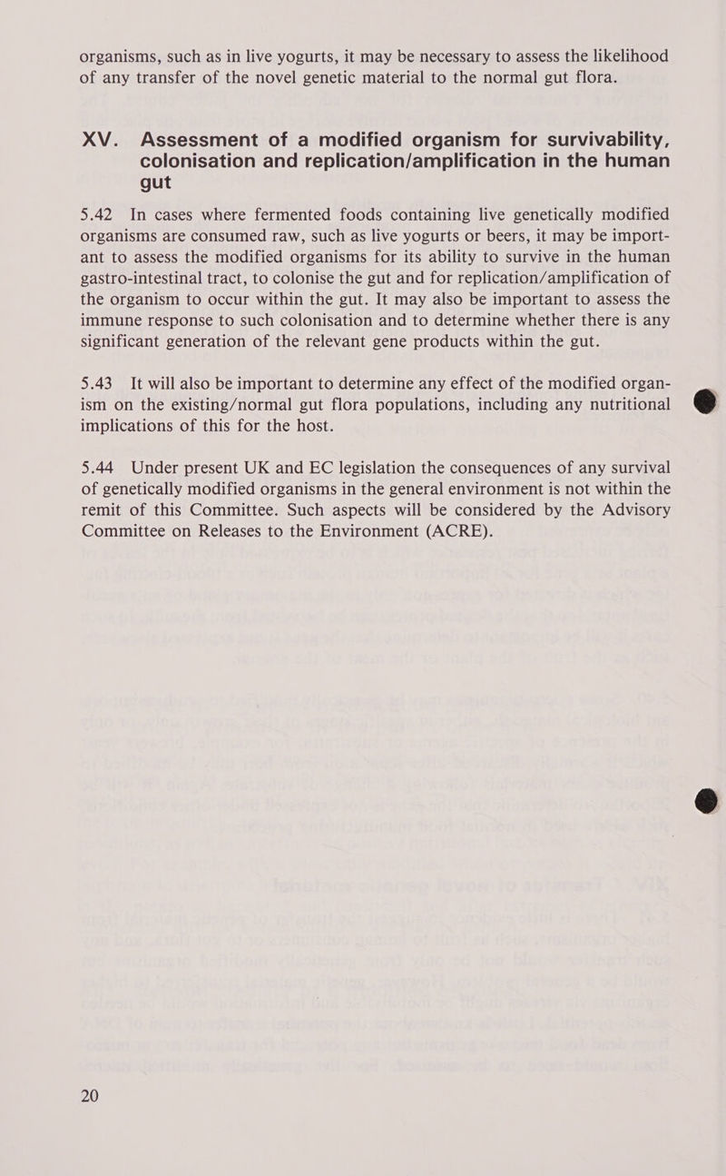 organisms, such as in live yogurts, it may be necessary to assess the likelihood of any transfer of the novel genetic material to the normal gut flora. XV. Assessment of a modified organism for survivability, colonisation and replication/amplification in the human gut 5.42 In cases where fermented foods containing live genetically modified organisms are consumed raw, such as live yogurts or beers, it may be import- ant to assess the modified organisms for its ability to survive in the human gastro-intestinal tract, to colonise the gut and for replication/amplification of the organism to occur within the gut. It may also be important to assess the immune response to such colonisation and to determine whether there is any Significant generation of the relevant gene products within the gut. 5.43 It will also be important to determine any effect of the modified organ- ism on the existing/normal gut flora populations, including any nutritional implications of this for the host. 5.44 Under present UK and EC legislation the consequences of any survival of genetically modified organisms in the general environment is not within the remit of this Committee. Such aspects will be considered by the Advisory Committee on Releases to the Environment (ACRE). 20  