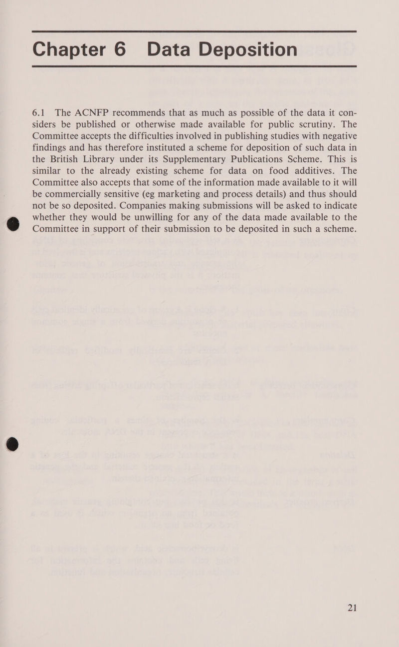 Chapter 6 Data Deposition 6.1 The ACNFP recommends that as much as possible of the data it con- siders be published or otherwise made available for public scrutiny. The Committee accepts the difficulties involved in publishing studies with negative findings and has therefore instituted a scheme for deposition of such data in the British Library under its Supplementary Publications Scheme. This is similar to the already existing scheme for data on food additives. The Committee also accepts that some of the information made available to it will be commercially sensitive (eg marketing and process details) and thus should not be so deposited. Companies making submissions will be asked to indicate whether they would be unwilling for any of the data made available to the Committee in support of their submission to be deposited in such a scheme.