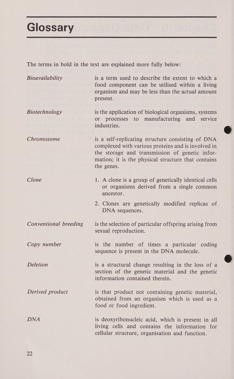Glossary Bioavailability Biotechnology Chromosome Clone Conventional breeding Copy number Deletion Derived product DNA is a term used to describe the extent to which a food component can be utilised within a living organism and may be less than the actual amount present. is the application of biological organisms, systems Or processes to manufacturing and _ service industries. is a Self-replicating structure consisting of DNA complexed with various proteins and is involved in the storage and transmission of genetic infor- mation; it is the physical structure that contains the genes. 1. A clone is a group of genetically identical cells or organisms derived from a single common ancestor. 2. Clones are genetically modified replicas of DNA sequences. is the selection of particular offspring arising from sexual reproduction. is the number of times a particular coding sequence is present in the DNA molecule. is a structural change resulting in the loss of a section of the genetic material and the genetic information contained therein. is that product not containing genetic material, obtained from an organism which is used as a food or food ingredient. is deoxyribonucleic acid, which is present in all living cells and contains the information for cellular structure, organisation and function.