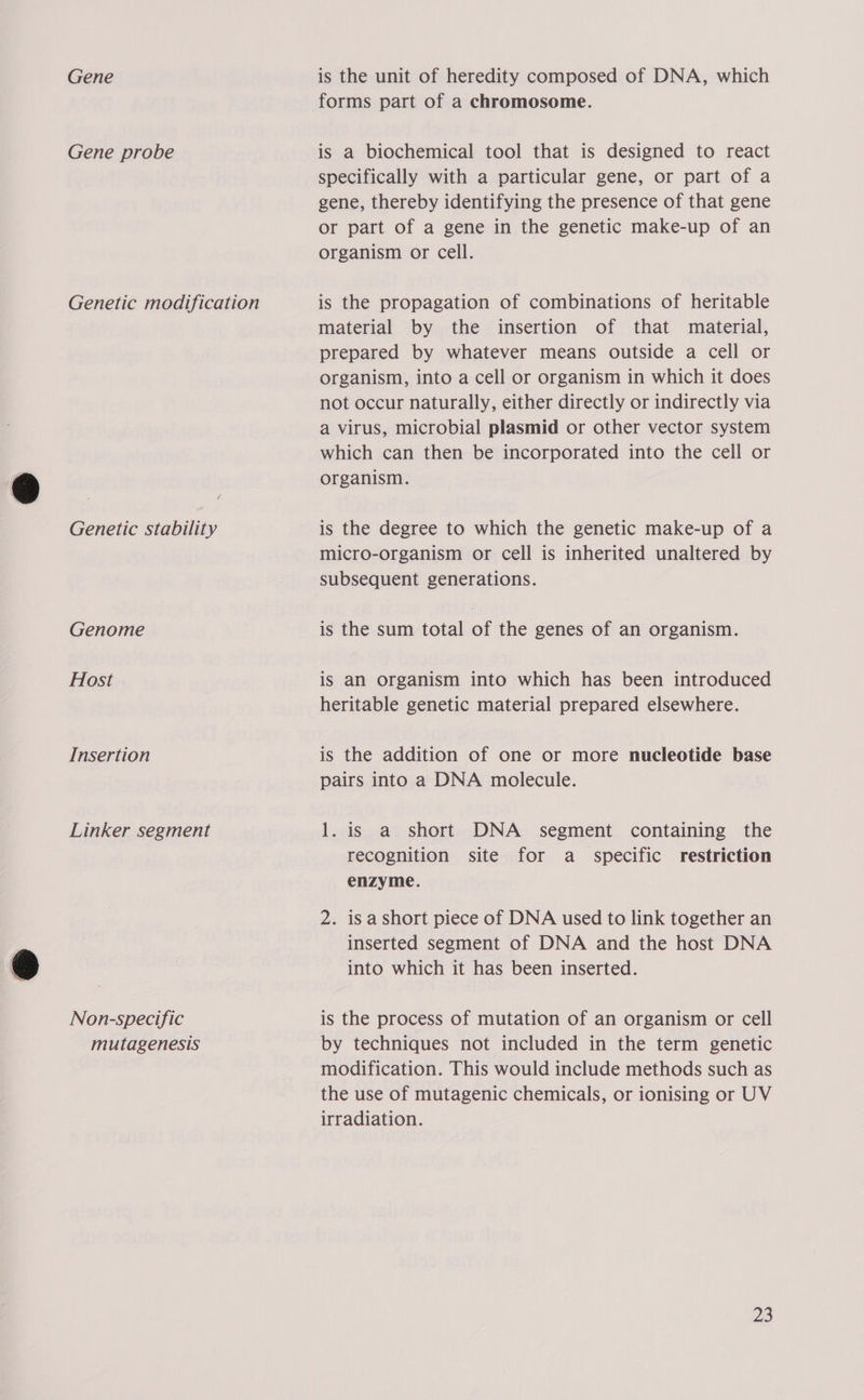 Gene Gene probe Genetic modification Genetic stability Genome Host Insertion Linker segment Non-specific mutagenesis is the unit of heredity composed of DNA, which forms part of a chromosome. is a biochemical tool that is designed to react specifically with a particular gene, or part of a gene, thereby identifying the presence of that gene or part of a gene in the genetic make-up of an organism or cell. is the propagation of combinations of heritable material by the insertion of that material, prepared by whatever means outside a cell or organism, into a cell or organism in which it does not occur naturally, either directly or indirectly via a virus, microbial plasmid or other vector system which can then be incorporated into the cell or organism. is the degree to which the genetic make-up of a micro-organism or cell is inherited unaltered by subsequent generations. is the sum total of the genes of an organism. is an organism into which has been introduced heritable genetic material prepared elsewhere. is the addition of one or more nucleotide base pairs into a DNA molecule. 1. is a short DNA segment containing the recognition site for a _ specific restriction enzyme. 2. isa short piece of DNA used to link together an inserted segment of DNA and the host DNA into which it has been inserted. is the process of mutation of an organism or cell by techniques not included in the term genetic modification. This would include methods such as the use of mutagenic chemicals, or ionising or UV irradiation. Me