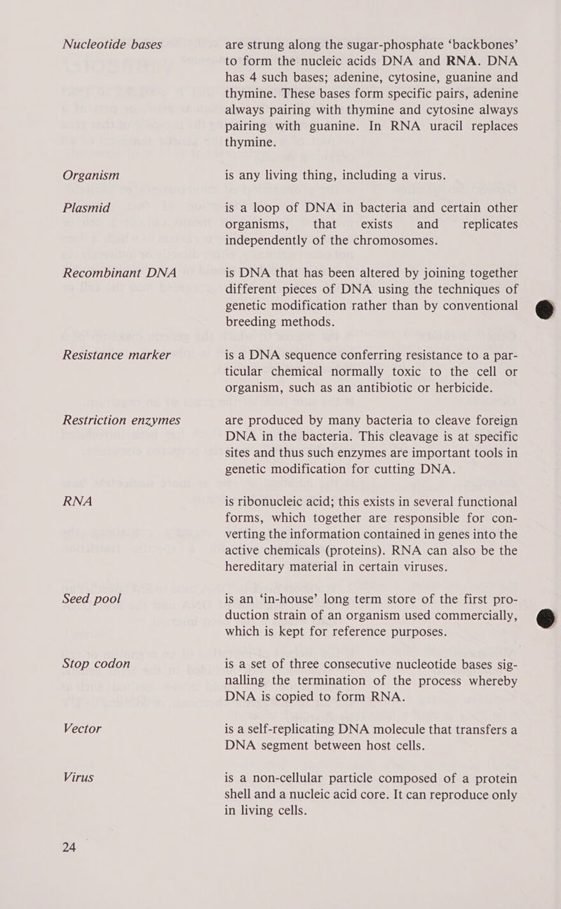 Nucleotide bases Organism Plasmid Recombinant DNA Resistance marker Restriction enzymes RNA Seed pool Stop codon Vector Virus 24 are strung along the sugar-phosphate ‘backbones’ to form the nucleic acids DNA and RNA. DNA has 4 such bases; adenine, cytosine, guanine and thymine. These bases form specific pairs, adenine always pairing with thymine and cytosine always pairing with guanine. In RNA uracil replaces thymine. is any living thing, including a virus. is a loop of DNA in bacteria and certain other organisms, that exists and replicates independently of the chromosomes. is DNA that has been altered by joining together different pieces of DNA using the techniques of genetic modification rather than by conventional breeding methods. is a DNA sequence conferring resistance to a par- ticular chemical normally toxic to the cell or organism, such as an antibiotic or herbicide. are produced by many bacteria to cleave foreign DNA in the bacteria. This cleavage is at specific sites and thus such enzymes are important tools in genetic modification for cutting DNA. is ribonucleic acid; this exists in several functional forms, which together are responsible for con- verting the information contained in genes into the active chemicals (proteins). RNA can also be the hereditary material in certain viruses. is an ‘in-house’ long term store of the first pro- duction strain of an organism used commercially, which is kept for reference purposes. is a set of three consecutive nucleotide bases sig- nalling the termination of the process whereby DNA is copied to form RNA. is a Self-replicating DNA molecule that transfers a DNA segment between host cells. is a non-cellular particle composed of a protein shell and a nucleic acid core. It can reproduce only in living cells.  