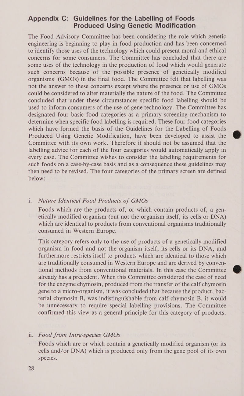Appendix C: Guidelines for the Labelling of Foods Produced Using Genetic Modification The Food Advisory Committee has been considering the role which genetic engineering is beginning to play in food production and has been concerned to identify those uses of the technology which could present moral and ethical concerns for some consumers. The Committee has concluded that there are some uses of the technology in the production of food which would generate such concerns because of the possible presence of genetically modified organisms! (GMOs) in the final food. The Committee felt that labelling was not the answer to these concerns except where the presence or use of GMOs could be considered to alter materially the nature of the food. The Committee concluded that under these circumstances specific food labelling should be used to inform consumers of the use of gene technology. The Committee has designated four basic food categories as a primary screening mechanism to determine when specific food labelling is required. These four food categories which have formed the basis of the Guidelines for the Labelling of Foods Produced Using Genetic Modification, have been developed to assist the Committee with its own work. Therefore it should not be assumed that the labelling advice for each of the four categories would automatically apply in every case. The Committee wishes to consider the labelling requirements for such foods on a case-by-case basis and as a consequence these guidelines may then need to be revised. The four categories of the primary screen are defined below: i. Nature Identical Food Products of GMOs Foods which are the products of, or which contain products of, a gen- etically modified organism (but not the organism itself, its cells or DNA) which are identical to products from conventional organisms traditionally consumed in Western Europe. This category refers only to the use of products of a genetically modified organism in food and not the organism itself, its cells or its DNA, and furthermore restricts itself to products which are identical to those which are traditionally consumed in Western Europe and are derived by conven- tional methods from conventional materials. In this case the Committee already has a precedent. When this Committee considered the case of need for the enzyme chymosin, produced from the transfer of the calf chymosin gene to a micro-organism, it was concluded that because the product, bac- terial chymosin B, was indistinguishable from calf chymosin B, it would be unnecessary to require special labelling provisions. The Committee confirmed this view as a general principle for this category of products. ii. Food from Intra-species GMOs Foods which are or which contain a genetically modified organism (or its cells and/or DNA) which is produced only from the gene pool of its own species. 28
