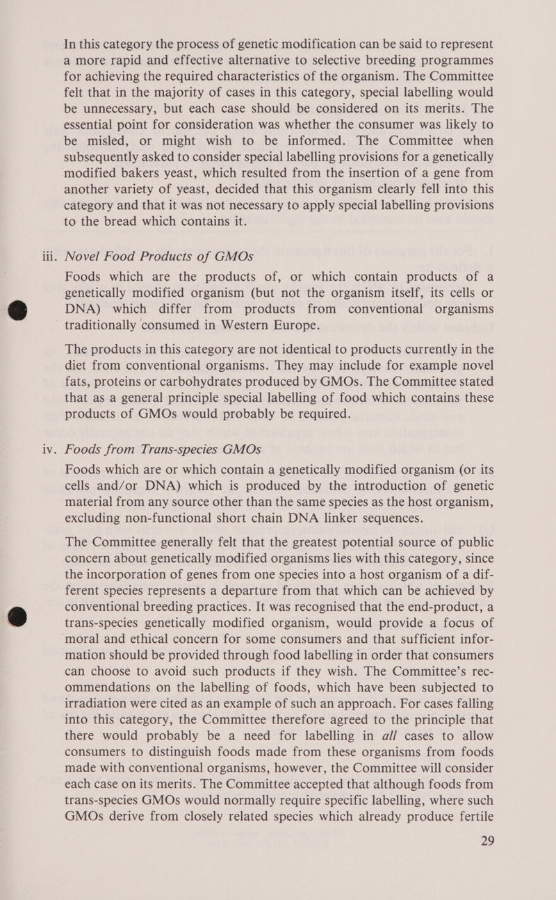 In this category the process of genetic modification can be said to represent a more rapid and effective alternative to selective breeding programmes for achieving the required characteristics of the organism. The Committee felt that in the majority of cases in this category, special labelling would be unnecessary, but each case should be considered on its merits. The essential point for consideration was whether the consumer was likely to be misled, or might wish to be informed. The Committee when subsequently asked to consider special labelling provisions for a genetically modified bakers yeast, which resulted from the insertion of a gene from another variety of yeast, decided that this organism clearly fell into this category and that it was not necessary to apply special labelling provisions to the bread which contains it. Novel Food Products of GMOs Foods which are the products of, or which contain products of a genetically modified organism (but not the organism itself, its cells or DNA) which differ from products from conventional organisms The products in this category are not identical to products currently in the diet from conventional organisms. They may include for example novel fats, proteins or carbohydrates produced by GMOs. The Committee stated that as a general principle special labelling of food which contains these products of GMOs would probably be required. Foods from Trans-species GMOs Foods which are or which contain a genetically modified organism (or its cells and/or DNA) which is produced by the introduction of genetic material from any source other than the same species as the host organism, excluding non-functional short chain DNA linker sequences. The Committee generally felt that the greatest potential source of public concern about genetically modified organisms lies with this category, since the incorporation of genes from one species into a host organism of a dif- ferent species represents a departure from that which can be achieved by conventional breeding practices. It was recognised that the end-product, a trans-species genetically modified organism, would provide a focus of mation should be provided through food labelling in order that consumers can choose to avoid such products if they wish. The Committee’s rec- ommendations on the labelling of foods, which have been subjected to irradiation were cited as an example of such an approach. For cases falling into this category, the Committee therefore agreed to the principle that there would probably be a need for labelling in al/ cases to allow consumers to distinguish foods made from these organisms from foods made with conventional organisms, however, the Committee will consider each case on its merits. The Committee accepted that although foods from trans-species GMOs would normally require specific labelling, where such GMOs derive from closely related species which already produce fertile