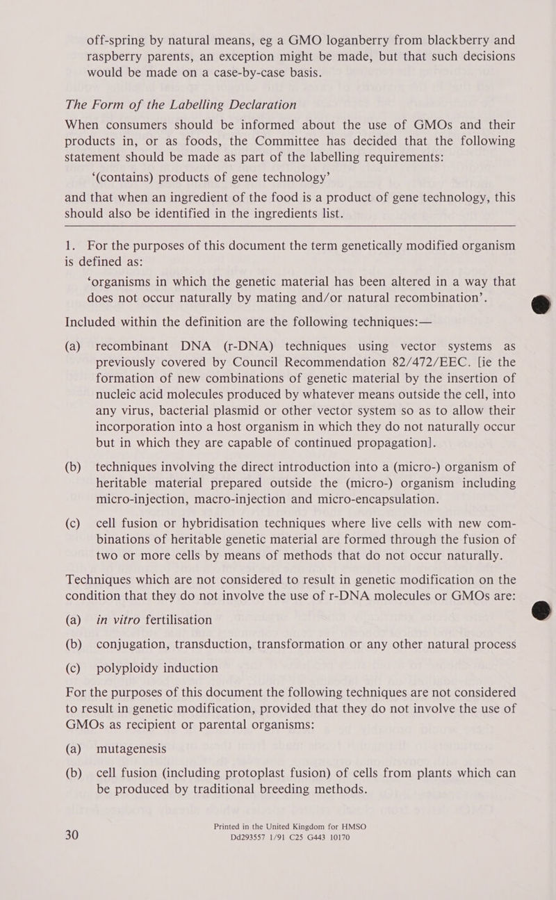 off-spring by natural means, eg a GMO loganberry from blackberry and raspberry parents, an exception might be made, but that such decisions would be made on a case-by-case basis. The Form of the Labelling Declaration When consumers should be informed about the use of GMOs and their products in, or as foods, the Committee has decided that the following statement should be made as part of the labelling requirements: ‘(contains) products of gene technology’ and that when an ingredient of the food is a product of gene technology, this should also be identified in the ingredients list. 1. For the purposes of this document the term genetically modified organism is defined as: ‘organisms in which the genetic material has been altered in a way that does not occur naturally by mating and/or natural recombination’. Included within the definition are the following techniques:— (a) recombinant DNA (r-DNA) techniques using vector systems as previously covered by Council Recommendation 82/472/EEC. [ie the formation of new combinations of genetic material by the insertion of nucleic acid molecules produced by whatever means outside the cell, into any virus, bacterial plasmid or other vector system so as to allow their incorporation into a host organism in which they do not naturally occur but in which they are capable of continued propagation]. (b) techniques involving the direct introduction into a (micro-) organism of heritable material prepared outside the (micro-) organism including micro-injection, macro-injection and micro-encapsulation. (c) cell fusion or hybridisation techniques where live cells with new com- binations of heritable genetic material are formed through the fusion of two or more cells by means of methods that do not occur naturally. Techniques which are not considered to result in genetic modification on the condition that they do not involve the use of r-DNA molecules or GMOs are: (a) in vitro fertilisation (b) conjugation, transduction, transformation or any other natural process (c) polyploidy induction For the purposes of this document the following techniques are not considered to result in genetic modification, provided that they do not involve the use of GMOs as recipient or parental organisms: (a) mutagenesis (b) cell fusion (including protoplast fusion) of cells from plants which can be produced by traditional breeding methods. Printed in the United Kingdom for HMSO 30 Dd293557 1/91 C25 G443 10170  