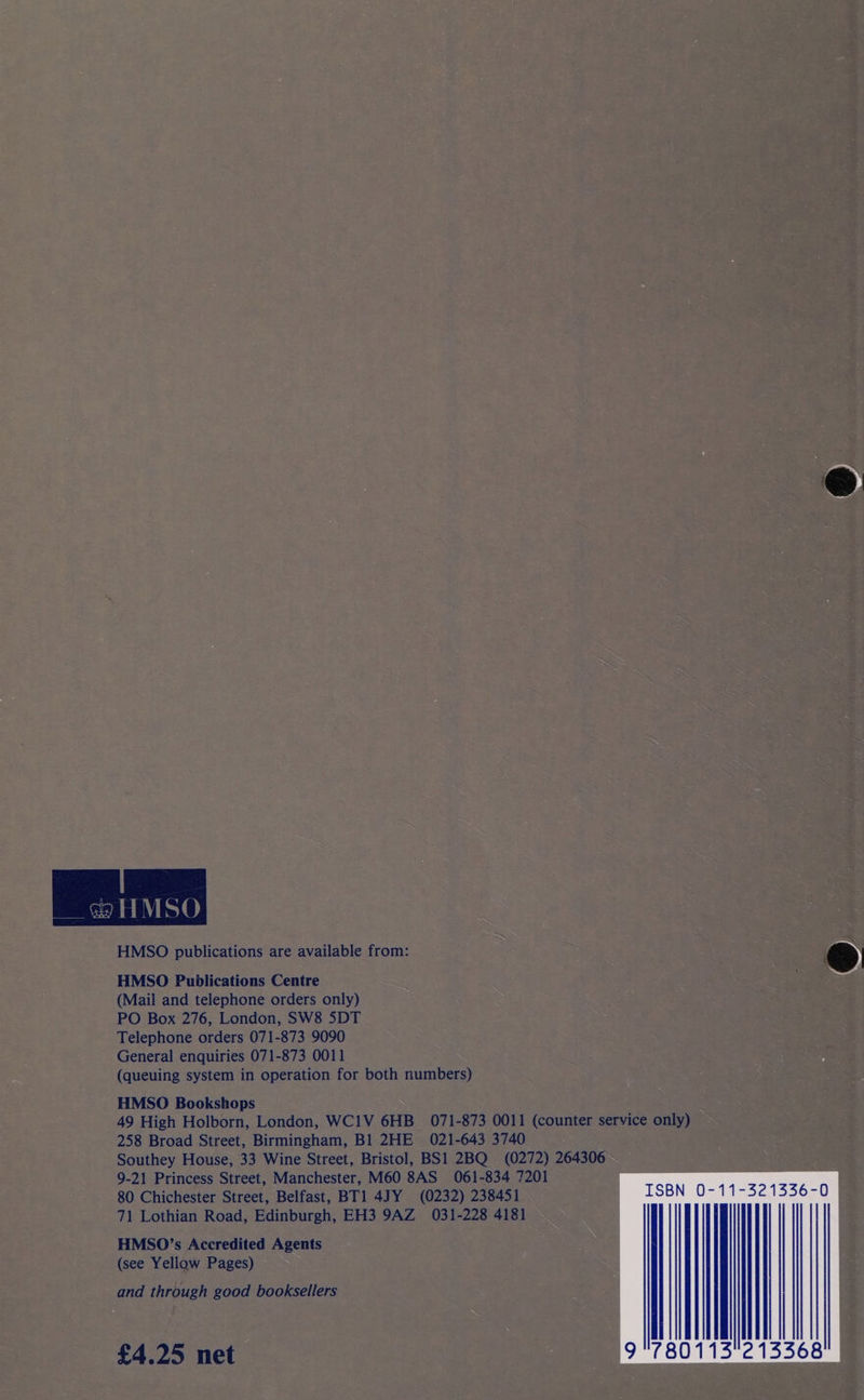  HMSO publications are available from: HMSO Publications Centre (Mail and telephone orders only) PO Box 276, London, SW8 5DT Telephone orders 071-873 9090 General enquiries 071-873 0011 (queuing system in operation for both numbers) HMSO Bookshops 49 High Holborn, London, WCI1V 6HB 071-873 0011 (counter service only) 258 Broad Street, Birmingham, B1 2HE 021-643 3740 Southey House, 33 Wine Street, Bristol, BS1 2BQ (0272) 264306 9-21 Princess Street, Manchester, M60 8AS 061-834 7201 80 Chichester Street, Belfast, BT1 4JY (0232) 238451 71 Lothian Road, Edinburgh, EH3 9AZ 031-228 4181 HMSO’s Accredited Agents (see Yellow Pages) and through good booksellers  £4.25 net  
