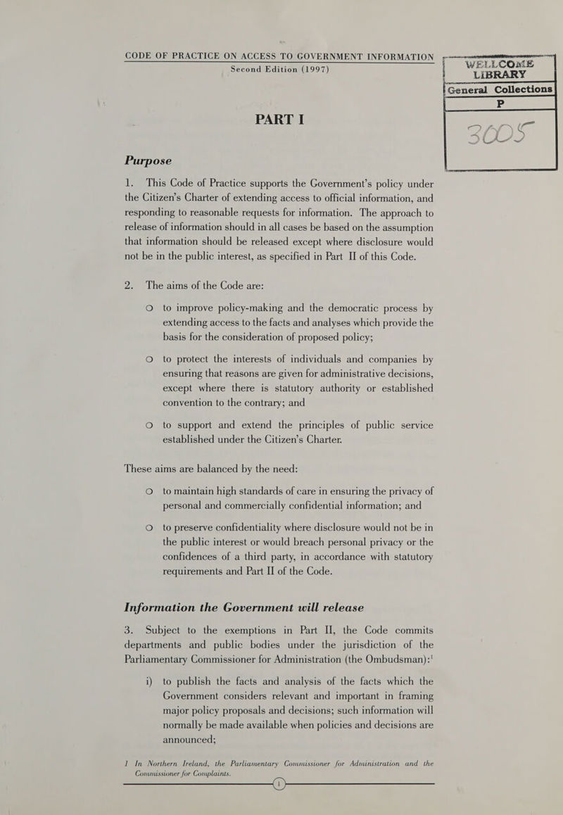Second Edition (1997) PART I Purpose 1. This Code of Practice supports the Government’s policy under the Citizen’s Charter of extending access to official information, and responding to reasonable requests for information. The approach to release of information should in all cases be based on the assumption that information should be released except where disclosure would not be in the public interest, as specified in Part II of this Code. 2. The aims of the Code are: O to improve policy-making and the democratic process by extending access to the facts and analyses which provide the basis for the consideration of proposed policy; O to protect the interests of individuals and companies by ensuring that reasons are given for administrative decisions, except where there is statutory authority or established convention to the contrary; and O to support and extend the principles of public service established under the Citizen’s Charter. These aims are balanced by the need: Oto maintain high standards of care in ensuring the privacy of personal and commercially confidential information; and Oto preserve confidentiality where disclosure would not be in the public interest or would breach personal privacy or the confidences of a third party, in accordance with statutory requirements and Part II of the Code. Information the Government will release 3. Subject to the exemptions in Part I, the Code commits departments and public bodies under the jurisdiction of the Parliamentary Commissioner for Administration (the Ombudsman):' i) to publish the facts and analysis of the facts which the Government considers relevant and important in framing major policy proposals and decisions; such information will normally be made available when policies and decisions are announced; I In Northern Ireland, the Parliamentary Commussioner for Administration and the Conunisstoner for Complaints. SS eaeennnaiinaeaaimaans i WELLCOME mn LIBRARY | General Collections    