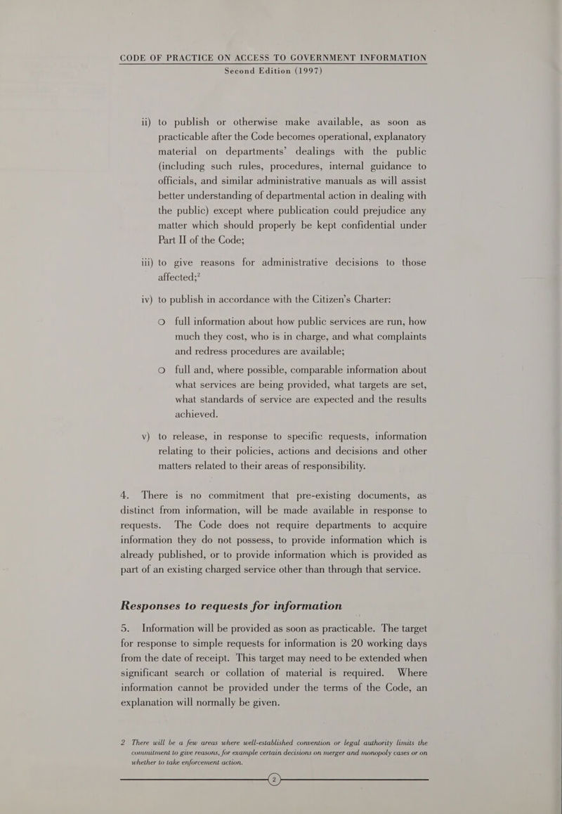 Second Edition (1997) ii) to publish or otherwise make available, as soon as practicable after the Code becomes operational, explanatory material on departments’ dealings with the public (including such rules, procedures, internal guidance to officials, and similar administrative manuals as will assist better understanding of departmental action in dealing with the public) except where publication could prejudice any matter which should properly be kept confidential under Part II of the Code; ili) to give reasons for administrative decisions to those affected;” iv) to publish in accordance with the Citizen’s Charter: O full information about how public services are run, how much they cost, who is in charge, and what complaints and redress procedures are available; oO full and, where possible, comparable information about what services are being provided, what targets are set, what standards of service are expected and the results achieved. v) to release, in response to specific requests, information relating to their policies, actions and decisions and other matters related to their areas of responsibility. 4. There is no commitment that pre-existing documents, as distinct from information, will be made available in response to requests. The Code does not require departments to acquire information they do not possess, to provide information which is already published, or to provide information which is provided as part of an existing charged service other than through that service. Responses to requests for information 5. Information will be provided as soon as practicable. The target for response to simple requests for information is 20 working days from the date of receipt. This target may need to be extended when significant search or collation of material is required. Where information cannot be provided under the terms of the Code, an explanation will normally be given. 2 There will be a few areas where well-established convention or legal authority limits the commutment to give reasons, for example certain decisions on merger and monopoly cases or on whether to take enforcement action. oo 