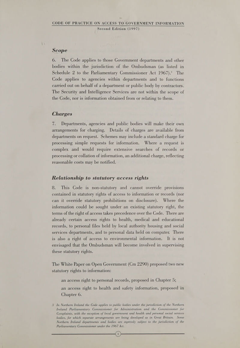 Second Edition (1997) Scope 6. The Code applies to those Government departments and other bodies within the jurisdiction of the Ombudsman (as listed in Schedule 2 to the Parliamentary Commissioner Act 1967). The Code applies to agencies within departments and to functions carried out on behalf of a department or public body by contractors. The Security and Intelligence Services are not within the scope of the Code, nor is information obtained from or relating to them. Charges 7. Departments, agencies and public bodies will make their own arrangements for charging. Details of charges are available from departments on request. Schemes may include a standard charge for processing simple requests for information. Where a request is complex and would require extensive searches of records or processing or collation of information, an additional charge, reflecting reasonable costs may be notified. Relationship to statutory access rights 8. This Code is non-statutory and cannot override provisions contained in statutory rights of access to information or records (nor can it override statutory prohibitions on disclosure). Where the information could be sought under an existing statutory right, the terms of the right of access takes precedence over the Code. There are already certain access rights to health, medical and educational records, to personal files held by local authority housing and social services departments, and to personal data held on computer. There is also a right of access to environmental information. It is not envisaged that the Ombudsman will become involved in supervising these statutory rights. The White Paper on Open Government (Cm 2290) proposed two new statutory rights to information: an access right to personal records, proposed in Chapter 5; an access right to health and safety information, proposed in Chapter 6. 3 In Northern Ireland the Code applies to public bodies under the jurisdiction of the Northern Ireland Parliamentary Commussioner for Administration and the Commissioner for Complaints, with the exception of local government and health and personal social services bodies, for which separate arrangements are being developed as in Great Britain. Some Northern Ireland departments and bodies are expressly subject to the jurisdiction of the Parliamentary Commnusstoner under the 1967 Act. ee