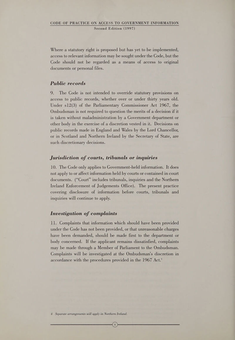 Second Edition (1997) Where a statutory right is proposed but has yet to be implemented, access to relevant information may be sought under the Code, but the Code should not be regarded as a means of access to original documents or personal files. Public records 9. The Code is not intended to override statutory provisions on access to public records, whether over or under thirty years old. Under s12(3) of the Parliamentary Commissioner Act 1967, the Ombudsman is not required to question the merits of a decision if it is taken without maladministration by a Government department or other body in the exercise of a discretion vested in it. Decisions on public records made in England and Wales by the Lord Chancellor, or in Scotland and Northern Ireland by the Secretary of State, are such discretionary decisions. Jurisdiction of courts, tribunals or inquiries 10. The Code only applies to Government-held information. It does not apply to or affect information held by courts or contained in court documents. (“Court” includes tribunals, inquiries and the Northern Ireland Enforcement of Judgements Office). The present practice covering disclosure of information before courts, tribunals and inquiries will continue to apply. Investigation of complaints 11. Complaints that information which should have been provided under the Code has not been provided, or that unreasonable charges have been demanded, should be made first to the department or body concerned. If the applicant remains dissatisfied, complaints may be made through a Member of Parliament to the Ombudsman. Complaints will be investigated at the Ombudsman’s discretion in accordance with the procedures provided in the 1967 Act.* 4 Separate arrangements will apply in Northern Ireland. (on