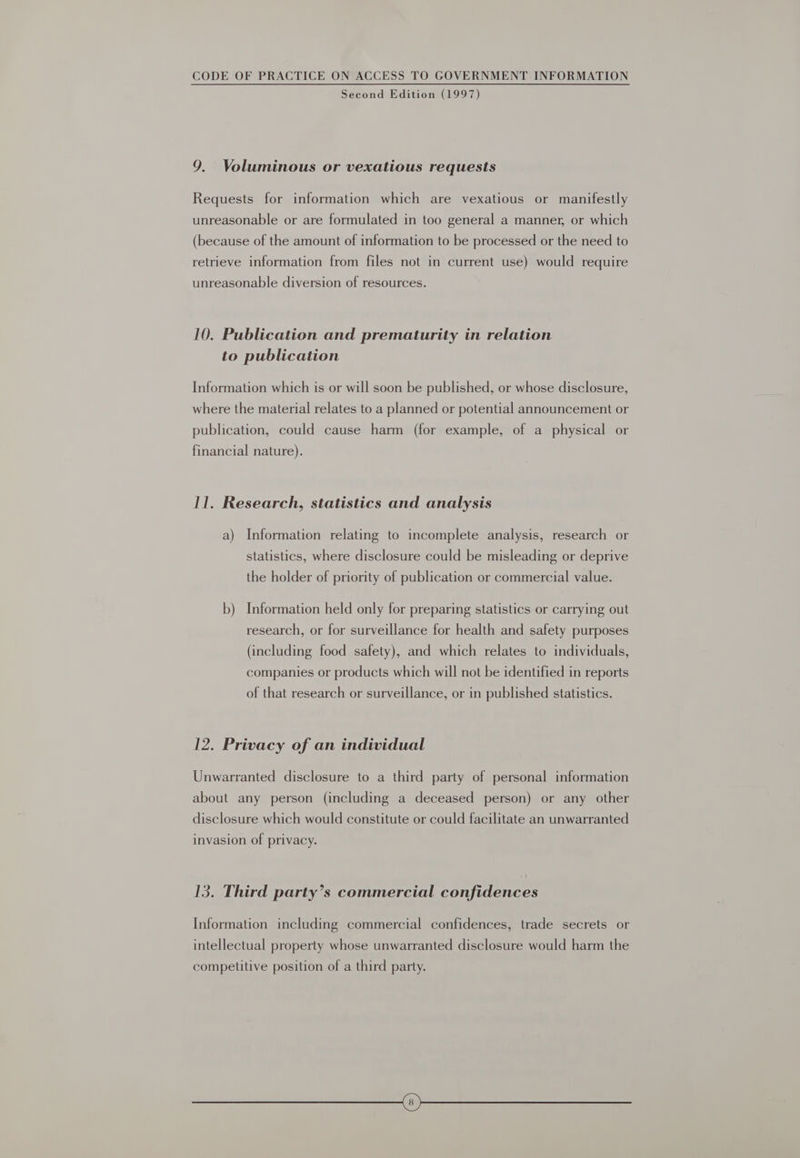 Second Edition (1997) 9. Voluminous or vexatious requests Requests for information which are vexatious or manifestly unreasonable or are formulated in too general a manner, or which (because of the amount of information to be processed or the need to retrieve information from files not in current use) would require unreasonable diversion of resources. 10. Publication and prematurity in relation to publication Information which is or will soon be published, or whose disclosure, where the material relates to a planned or potential announcement or publication, could cause harm (for example, of a physical or financial nature). Il, Research, statistics and analysis a) Information relating to incomplete analysis, research or statistics, where disclosure could be misleading or deprive the holder of priority of publication or commercial value. b) Information held only for preparing statistics or carrying out research, or for surveillance for health and safety purposes (including food safety), and which relates to individuals, companies or products which will not be identified in reports of that research or surveillance, or in published statistics. 12. Privacy of an individual Unwarranted disclosure to a third party of personal information about any person (including a deceased person) or any other disclosure which would constitute or could facilitate an unwarranted invasion of privacy. 13. Third party’s commercial confidences Information including commercial confidences, trade secrets or intellectual property whose unwarranted disclosure would harm the competitive position of a third party.