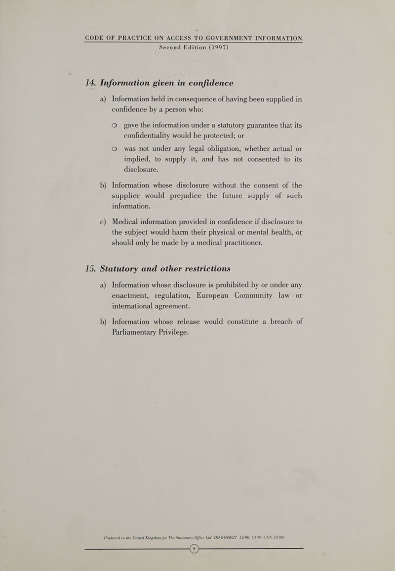 Second Edition (1997) 14. Information given in confidence a) Information held in consequence of having been supplied in confidence by a person who: Oo gave the information under a statutory guarantee that its confidentiality would be protected; or O was not under any legal obligation, whether actual or implied, to supply it, and has not consented to its disclosure. b) Information whose disclosure without the consent of the supplier would prejudice the future supply of such information. c) Medical information provided in confidence if disclosure to the subject would harm their physical or mental health, or should only be made by a medical practitioner. 15. Statutory and other restrictions a) Information whose disclosure is prohibited by or under any enactment, regulation, European Community law or international agreement. b) Information whose release would constitute a breach of Parliamentary Privilege. Produced in the United Kingdom for The Stationery Office Lud DD 8460027 12/96 C100) CNN 58366 i)