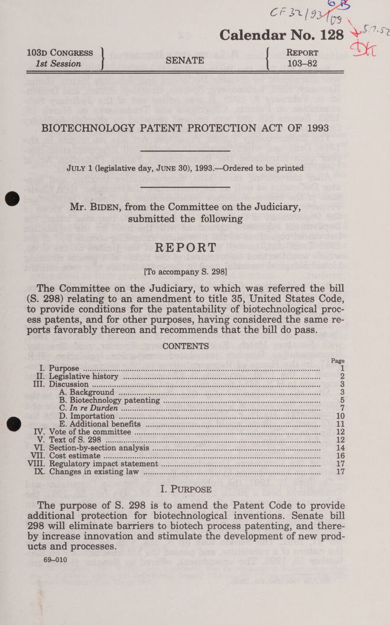 CFI) ore oe fing Calendar No. 128 “°° 103D CONGRESS REPORT AG 1st Session SENATE 103-82 BIOTECHNOLOGY PATENT PROTECTION ACT OF 1993 JULY 1 (legislative day, JUNE 30), 1993.—Ordered to be printed Mr. BIDEN, from the Committee on the Judiciary, submitted the following REPORT. [To accompany S. 298] The Committee on the Judiciary, to which was referred the bill (S. 298) relating to an amendment to title 35, United States Code, to provide conditions for the patentability of biotechnological proc- ess patents, and for other purposes, having considered the same re- ports favorably thereon and recommends that the bill do pass. CONTENTS Ce eS ene ARS cognate Nh Eels ioe Prey Tile ier Se On Ee ORE MONA FUE SEATS U ONY .0 55508 coke k Leah lsees Ab hc doen vocsdee SuaeSsapteidasecaeceegs4beno¥batensse Dae ONE ROU ile pecan fC UEUSE Ne SEIG., Bete Loucks BHA shel CNTs ds ianntinsaen Sete Saude Ab eebie SI) Se OT (AO ae ere Ne rn ee a Pe ee ee ee eee Ben PIOCCCIMOIOLY, DOLENUIDG. 500. c on cccacessnnonnencarceniin Spgs sennen nncdessancnactadinssp-enceneos STUN DT CNE ate Tiers ckco tec tads rie causes oGsttcoagagetisneeeitesdsecetsaneetnstesseevsessuene DP AUT CA UNO ER 8oa go ck cds sh 2h Seah sear dc c caa oe antad odd Sheds Rupwnn idee As aaa deta Teseeeee oe E. Additional benefits ..................cccseeeees ob SURE IAL, coda xe so se eee IV is cc eins Voces aacenag Bibs vies evn edodede copaceabR Rhee crebuess faoete MV Ue SOCEIOTIMIY “BECUION QNIAIVGIS. ,..0.205.-0c0c0sccCcccoscoesdecesesedsssarcovsvsvecsteosssoveveevenssesvese Re I EDIE edo. 1 sass Use IG Sedu aw een ooaeenns ns sable Cand tagSiTads sGeeeh 6 tas SodecnnaTecuessoone’ be Be Regulatory impact statement :...3..2.660 2006. iid cs naipscatescdesodundebssensdeccedovenncnceves 2 3 S 5 7 10 11 OG ORE AG COUNIAILL OCs oo. ssyice. &lt; nzssasieri onben a dupde dnasnons oa'h6. Hsp saWee Sse bq0. Tah cou dee eRe iz 14 16 rT peak TACOS AIT CRASUL DS LI oe cc 8 A» cen Sots Seeicsa ded can ok glo (Sesh ea05&lt;0 RV EGSb40db Bee dackdecaacss 17 1. PURPOSE The purpose of S. 298 is to amend the Patent Code to provide additional protection for biotechnological inventions. Senate bill 298 will eliminate barriers to biotech process patenting, and there- by increase innovation and stimulate the development of new prod- ucts and processes. 69-010