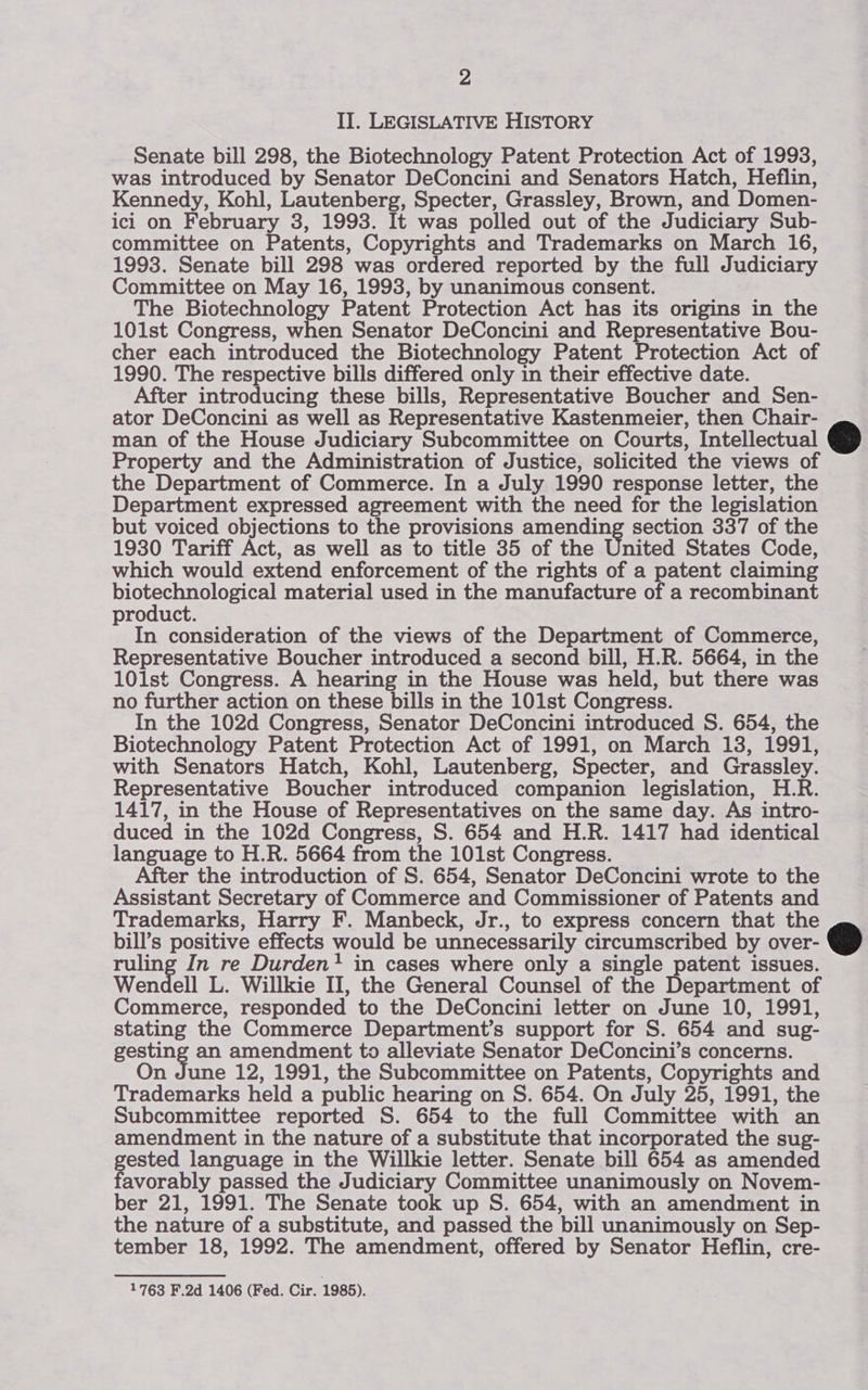 II. LEGISLATIVE HISTORY Senate bill 298, the Biotechnology Patent Protection Act of 1993, was introduced by Senator DeConcini and Senators Hatch, Heflin, Kennedy, Kohl, Lautenberg, Specter, Grassley, Brown, and Domen- ici on February 3, 1993. It was polled out of the Judiciary Sub- committee on Patents, Copyrights and Trademarks on March 16, 1993. Senate bill 298 was ordered reported by the full Judiciary Committee on May 16, 1993, by unanimous consent. The Biotechnology Patent Protection Act has its origins in the 101st Congress, when Senator DeConcini and Representative Bou- cher each introduced the Biotechnology Patent Protection Act of 1990. The respective bills differed only in their effective date. After introducing these bills, Representative Boucher and Sen- ator DeConcini as well as Representative Kastenmeier, then Chair- man of the House Judiciary Subcommittee on Courts, Intellectual Property and the Administration of Justice, solicited the views of the Department of Commerce. In a July 1990 response letter, the Department expressed agreement with the need for the legislation but voiced objections to the provisions amending section 337 of the 1930 Tariff Act, as well as to title 35 of the United States Code, which would extend enforcement of the rights of a patent claiming beget material used in the manufacture of a recombinant product. In consideration of the views of the Department of Commerce, Representative Boucher introduced a second bill, H.R. 5664, in the 101st Congress. A hearing in the House was held, but there was no further action on these bills in the 101st Congress. In the 102d Congress, Senator DeConcini introduced S. 654, the Biotechnology Patent Protection Act of 1991, on March 138, 1991, with Senators Hatch, Kohl, Lautenberg, Specter, and Grassley. Representative Boucher introduced companion legislation, H.R. 1417, in the House of Representatives on the same day. As intro- duced in the 102d Congress, S. 654 and H.R. 1417 had identical language to H.R. 5664 from the 101st Congress. After the introduction of S. 654, Senator DeConcini wrote to the Assistant Secretary of Commerce and Commissioner of Patents and Trademarks, Harry F. Manbeck, Jr., to express concern that the bill’s positive effects would be unnecessarily circumscribed by over- ruling In re Durden' in cases where only a single patent issues. Wendell L. Willkie II, the General Counsel of the Department of Commerce, responded to the DeConcini letter on June 10, 1991, stating the Commerce Department’s support for S. 654 and sug- gesting an amendment to alleviate Senator DeConcini’s concerns. On June 12, 1991, the Subcommittee on Patents, Copyrights and Trademarks held a public hearing on S. 654. On July 25, 1991, the Subcommittee reported S. 654 to the full Committee with an amendment in the nature of a substitute that incorporated the sug- pecs language in the Willkie letter. Senate bill 654 as amended avorably passed the Judiciary Committee unanimously on Novem- ber 21, 1991. The Senate took up S. 654, with an amendment in the nature of a substitute, and passed the bill unanimously on Sep- tember 18, 1992. The amendment, offered by Senator Heflin, cre-   1763 F.2d 1406 (Fed. Cir. 1985).