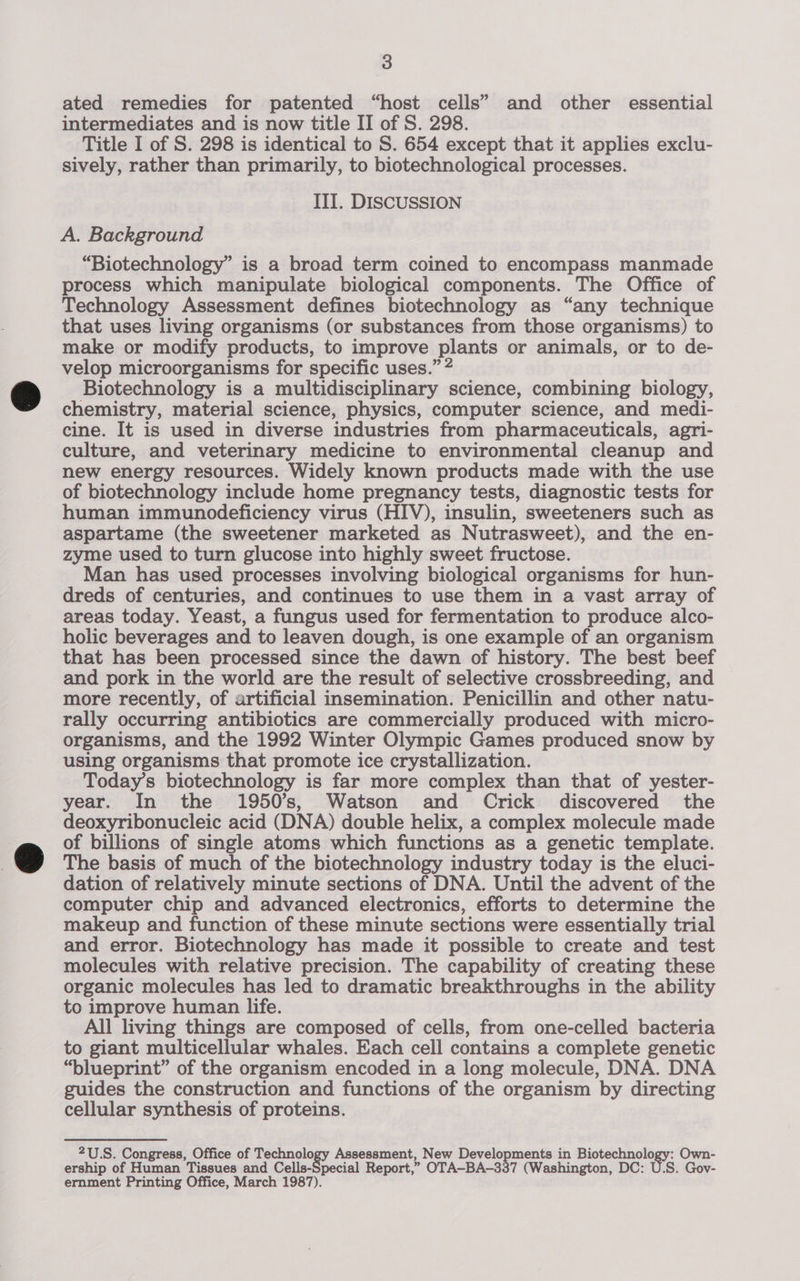 ated remedies for patented “host cells” and other essential intermediates and is now title II of S. 298. Title I of S. 298 is identical to S. 654 except that it applies exclu- sively, rather than primarily, to biotechnological processes. ITI. DISCUSSION A. Background “Biotechnology” is a broad term coined to encompass manmade process which manipulate biological components. The Office of Technology Assessment defines biotechnology as “any technique that uses living organisms (or substances from those organisms) to make or modify products, to improve plants or animals, or to de- velop microorganisms for specific uses.” 2 Biotechnology is a multidisciplinary science, combining biology, chemistry, material science, physics, computer science, and medi- cine. It is used in diverse industries from pharmaceuticals, agri- culture, and veterinary medicine to environmental cleanup and new energy resources. Widely known products made with the use of biotechnology include home pregnancy tests, diagnostic tests for human immunodeficiency virus (HIV), insulin, sweeteners such as aspartame (the sweetener marketed as Nutrasweet), and the en- zyme used to turn glucose into highly sweet fructose. Man has used processes involving biological organisms for hun- dreds of centuries, and continues to use them in a vast array of areas today. Yeast, a fungus used for fermentation to produce alco- holic beverages and to leaven dough, is one example of an organism that has been processed since the dawn of history. The best beef and pork in the world are the result of selective crossbreeding, and more recently, of artificial insemination. Penicillin and other natu- rally occurring antibiotics are commercially produced with micro- organisms, and the 1992 Winter Olympic Games produced snow by using organisms that promote ice crystallization. Today’s biotechnology is far more complex than that of yester- year. In the 1950’s, Watson and Crick discovered the deoxyribonucleic acid (DNA) double helix, a complex molecule made of billions of single atoms which functions as a genetic template. The basis of much of the biotechnology industry today is the eluci- dation of relatively minute sections of DNA. Until the advent of the computer chip and advanced electronics, efforts to determine the makeup and function of these minute sections were essentially trial and error. Biotechnology has made it possible to create and test molecules with relative precision. The capability of creating these organic molecules has led to dramatic breakthroughs in the ability to improve human life. All living things are composed of cells, from one-celled bacteria to giant multicellular whales. Each cell contains a complete genetic “blueprint” of the organism encoded in a long molecule, DNA. DNA guides the construction and functions of the organism by directing cellular synthesis of proteins. 2U.S. Congress, Office of Technology Assessment, New Developments in Biotechnology: Own- ership of Human Tissues and Cells-Special Report,” OTA-BA-337 (Washington, DC: U.S. Gov- ernment Printing Office, March 1987).