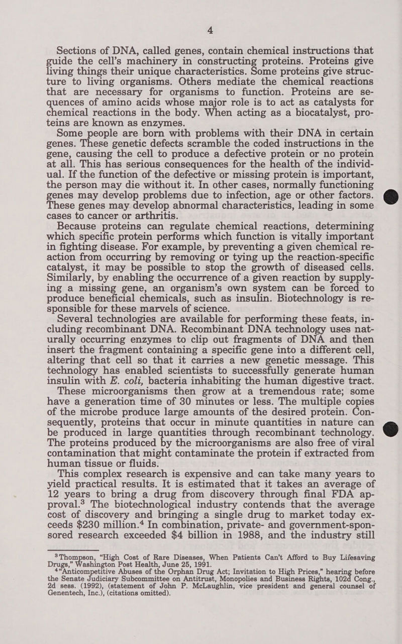 Sections of DNA, called genes, contain chemical instructions that guide the cell’s machinery in constructing proteins. Proteins give living things their unique characteristics. Some proteins give struc- ture to living organisms. Others mediate the chemical reactions that are necessary for organisms to function. Proteins are se- quences of amino acids whose major role is to act as catalysts for chemical reactions in the body. When acting as a biocatalyst, pro- teins are known as enzymes. Some people are born with problems with their DNA in certain genes. These genetic defects scramble the coded instructions in the gene, causing the cell to produce a defective protein or no protein at all. This has serious consequences for the health of the individ- ual. If the function of the defective or missing protein is important, the person may die without it. In other cases, normally functioning genes may develop problems due to infection, age or other factors. These genes may develop abnormal characteristics, leading in some cases to cancer or arthritis. Because proteins can regulate chemical reactions, determining which specific protein performs which function is vitally important in fighting disease. For example, by preventing a given chemical re- action from occurring by removing or tying up the reaction-specific catalyst, it may be possible to stop the growth of diseased cells. Similarly, by enabling the occurrence of a given reaction by supply- ing a missing gene, an organism’s own system can be forced to produce beneficial chemicals, such as insulin. Biotechnology is re- sponsible for these marvels of science. | Several technologies are available for performing these feats, in- cluding recombinant DNA. Recombinant DNA technology uses nat- urally occurring enzymes to clip out fragments of DNA and then insert the fragment containing a specific gene into a different cell, altering that cell so that it carries a new genetic message. This technology has enabled scientists to successfully generate human insulin with E. coli, bacteria inhabiting the human digestive tract. These microorganisms then grow at a tremendous rate; some have a generation time of 30 minutes or less. The multiple copies of the microbe produce large amounts of the desired protein. Con- sequently, proteins that occur in minute quantities in nature can be produced in large quantities through recombinant technology. The proteins produced by the microorganisms are also free of viral contamination that might contaminate the protein if extracted from human tissue or fluids. | This complex research is expensive and can take many years to yield practical results. It is estimated that it takes an average of 12 years to bring a drug from discovery through final FDA ap- proval.? The biotechnological industry contends that the average cost of discovery and bringing a single drug to market today ex- ceeds $230 million.* In combination, private- and government-spon- sored research exceeded $4 billion in 1988, and the industry still %Thompson, “High Cost of Rare Diseases, When Patients Can’t Afford to Buy Lifesaving Drugs,” ashington Post Health, June 25, 1991. +“Anticompetitive Abuses of the Orphan Drug Act; Invitation to High Prices,” poeta: before the Senate Judiciary Subcommittee on Antitrust, Monopolies and Business Rights, 102d Cong., 2d sess. (1992), (statement of John P. McLaughlin, vice president and general counsel of Genentech, Inc.), (citations omitted).  
