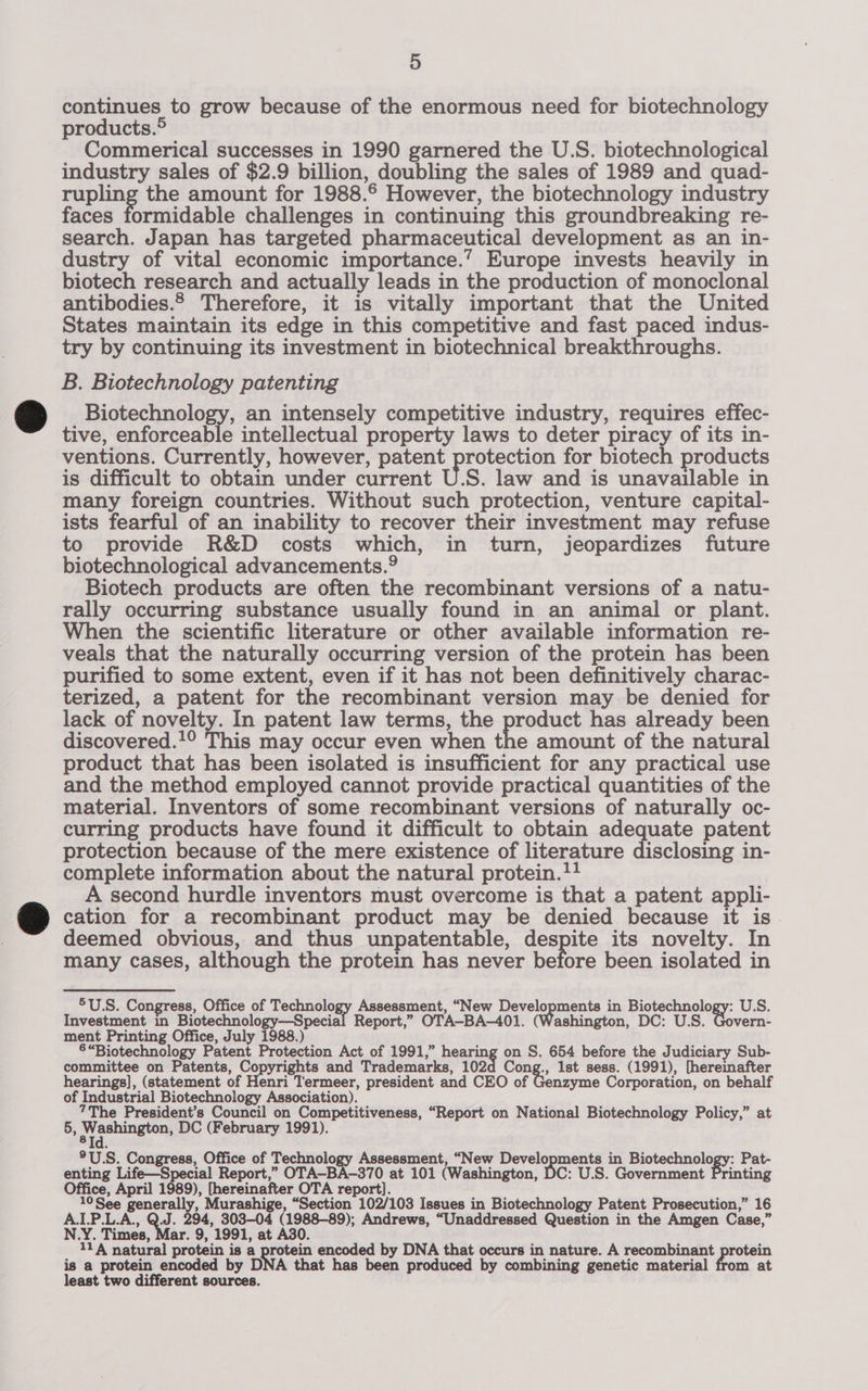 continues to grow because of the enormous need for biotechnology products.® Commerical successes in 1990 garnered the U.S. biotechnological industry sales of $2.9 billion, doubling the sales of 1989 and quad- rupling the amount for 1988.6 However, the biotechnology industry faces formidable challenges in continuing this groundbreaking re- search. Japan has targeted pharmaceutical development as an in- dustry of vital economic importance.’ Europe invests heavily in biotech research and actually leads in the production of monoclonal antibodies.2 Therefore, it is vitally important that the United States maintain its edge in this competitive and fast paced indus- try by continuing its investment in biotechnical breakthroughs. B. Biotechnology patenting Biotechnology, an intensely competitive industry, requires effec- tive, enforceable intellectual property laws to deter piracy of its in- ventions. Currently, however, patent protection for biotech products is difficult to obtain under current U.S. law and is unavailable in many foreign countries. Without such protection, venture capital- ists fearful of an inability to recover their investment may refuse to provide R&amp;D costs which, in turn, jeopardizes future biotechnological advancements.9 Biotech products are often the recombinant versions of a natu- rally occurring substance usually found in an animal or plant. When the scientific literature or other available information re- veals that the naturally occurring version of the protein has been purified to some extent, even if it has not been definitively charac- terized, a patent for the recombinant version may be denied for lack of novelty. In patent law terms, the product has already been discovered.!° This may occur even when the amount of the natural product that has been isolated is insufficient for any practical use and the method employed cannot provide practical quantities of the material. Inventors of some recombinant versions of naturally oc- curring products have found it difficult to obtain adequate patent protection because of the mere existence of literature disclosing in- complete information about the natural protein.!! A second hurdle inventors must overcome is that a patent appli- cation for a recombinant product may be denied because it is deemed obvious, and thus unpatentable, despite its novelty. In many cases, although the protein has never before been isolated in 5U.S. Congress, Office of Technology Assessment, “New Developments in Biotechnology: U.S. Investment in Biotechnology—Special Report,” OTA—-BA-401. (Washington, DC: U.S. Govern- ment Printing Office, July 1988.) §“Biotechnology Patent Protection Act of 1991,” penrng on S. 654 before the Judiciary Sub- committee on Patents, Copyrights and Trademarks, 102d Cong., 1st sess. (1991), [hereinafter hearings], (statement of Henri Termeer, president and CEO of Genzyme Corporation, on behalf of Industrial Biotechnology Association). 7The President’s Council on Competitiveness, “Report on National Biotechnology Policy,” at 5, nen DC (February 1991). ®U.S. Congress, Office of Rar pea Assessment, “New Developments in Biotechnology: Pat- enting Life—Special Report,” OTA—-BA-370 at 101 (Washington, DC: U.S. Government Printing Office, April 1989), [hereinafter OTA report]. 10 See generally, Murashige, “Section 102/103 Issues in Biotechnology Patent Prosecution,” 16 A.I.P.L.A., Q.J. 294, 303-04 (1988-89); Andrews, “Unaddressed Question in the Amgen Case,” .Y. Times, Mar. 9, 1991, at A30. 11A natural protein is a tery encoded by DNA that occurs in nature. A recombinant protein is a protein encoded by DNA that has been produced by combining genetic material from at least two different sources.