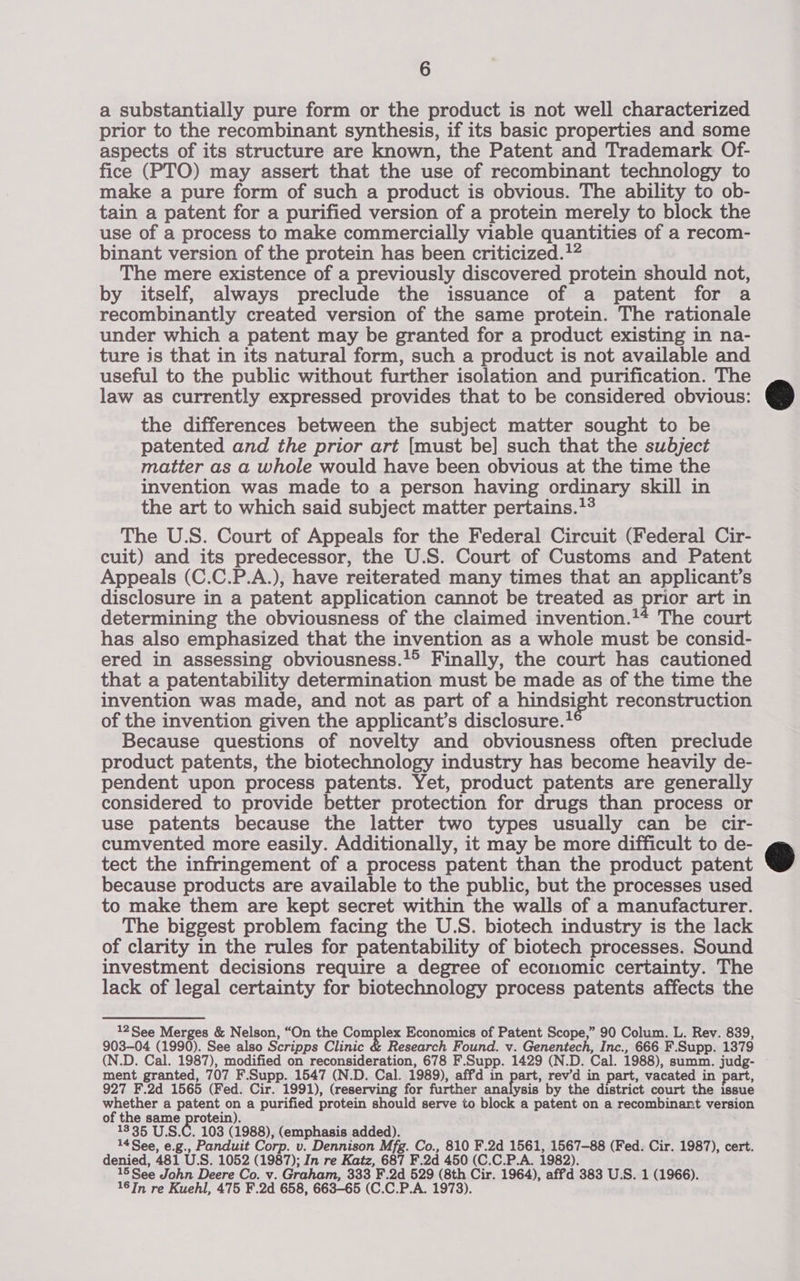 a substantially pure form or the product is not well characterized prior to the recombinant synthesis, if its basic properties and some aspects of its structure are known, the Patent and Trademark Of- fice (PTO) may assert that the use of recombinant technology to make a pure form of such a product is obvious. The ability to ob- tain a patent for a purified version of a protein merely to block the use of a process to make commercially viable quantities of a recom- binant version of the protein has been criticized.}” The mere existence of a previously discovered protein should not, by itself, always preclude the issuance of a patent for a recombinantly created version of the same protein. The rationale under which a patent may be granted for a product existing in na- ture is that in its natural form, such a product is not available and useful to the public without further isolation and purification. The law as currently expressed provides that to be considered obvious: the differences between the subject matter sought to be patented and the prior art [must be] such that the subject matter as a whole would have been obvious at the time the invention was made to a person having ordinary skill in the art to which said subject matter pertains.1° The U.S. Court of Appeals for the Federal Circuit (Federal Cir- cuit) and its predecessor, the U.S. Court of Customs and Patent Appeals (C.C.P.A.), have reiterated many times that an applicant's disclosure in a patent application cannot be treated as prior art in determining the obviousness of the claimed invention.'+ The court has also emphasized that the invention as a whole must be consid- ered in assessing obviousness.’° Finally, the court has cautioned that a patentability determination must be made as of the time the invention was made, and not as part of a hindsi ight reconstruction of the invention given the applicant’s disclosure. Because questions of novelty and obviousness often preclude product patents, the biotechnology industry has become heavily de- pendent upon process patents. Yet, product patents are generally considered to provide better protection for drugs than process or use patents because the latter two types usually can be cir- cumvented more easily. Additionally, it may be more difficult to de- tect the infringement of a process patent than the product patent because products are available to the public, but the processes used to make them are kept secret within the walls of a manufacturer. The biggest problem facing the U.S. biotech industry is the lack of clarity in the rules for patentability of biotech processes. Sound investment decisions require a degree of economic certainty. The lack of legal certainty for biotechnology process patents affects the 12See Merges &amp; Nelson, “On the Com mp Economics of Patent Scope,” 90 Colum. L. Rev. 839, 903-04 (1990). See also Scripps Clinic &amp; Research Found. v. Genentech, Inc., 666 F.Supp. 1379 (N.D. Cal. 1987), modified on reconsideration, 678 F.Supp. 1429 (N.D. Cal. 1988), summ. judg- ment granted, 707 F. Supp. 1547 (N.D. Cal. 1989), affd in part, rev'd in part, vacated in part, 927 F.2d 1565 (Fed. Cir. 1991), (reserving for further ana ysis by the district court the issue whether a patent on a purified protein should serve to block a patent on a recombinant version of the same protein). 1335 U.S.C. 103 (1988), (emphasis added). 14 See, e.g , Panduit Corp . uv. Dennison Mfg. Co., 810 F.2d 1561, 1567-88 (Fed. Cir. 1987), cert. denied, 481 U.S. 1052 (1987); In re Rote, 654 F.2d 450 (C.C.P.A. 1982). 15 See John Deere Co. v. Graham F.2d 529 (8th Cir. 1964), affd 383 U.S. 1 (1966). 16 In re Kuehl, 475 F.2d 658, 66o-65 ‘c. C.P.A. 1973).  