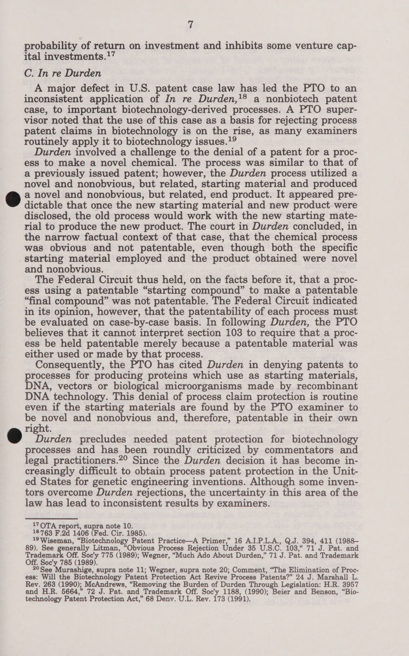 probability of return on investment and inhibits some venture cap- ital investments.” C. In re Durden A major defect in U.S. patent case law has led the PTO to an inconsistent application of In re Durden,!® a nonbiotech patent case, to important biotechnology-derived processes. A PTO super- visor noted that the use of this case as a basis for rejecting process patent claims in biotechnology is on the rise, as many examiners routinely apply it to biotechnology issues. Durden involved a challenge to the denial of a patent for a proc- ess to make a novel chemical. The process was similar to that of a previously issued patent; however, the Durden process utilized a novel and nonobvious, but related, starting material and produced a novel and nonobvious, but related, end product. It appeared pre- dictable that once the new starting material and new product were disclosed, the old process would work with the new starting mate- rial to produce the new product. The court in Durden concluded, in the narrow factual context of that case, that the chemical process was obvious and not patentable, even though both the specific starting material employed and the product obtained were novel and nonobvious. The Federal Circuit thus held, on the facts before it, that a proc- ess using a patentable “starting compound” to make a patentable “final compound” was not patentable. The Federal Circuit indicated in its opinion, however, that the patentability of each process must be evaluated on case-by-case basis. In following Durden, the PTO believes that it cannot interpret section 103 to require that a proc- ess be held patentable merely because a patentable material was either used or made by that process. Consequently, the PTO has cited Durden in denying patents to processes for producing proteins which use as starting materials, DNA, vectors or biological microorganisms made by recombinant DNA technology. This denial of process claim protection is routine even if the starting materials are found by the PTO examiner to be ae and nonobvious and, therefore, patentable in their own right. Durden precludes needed patent protection for biotechnology processes and has been roundly criticized by commentators and legal practitioners.2° Since the Durden decision it has become in- creasingly difficult to obtain process patent protection in the Unit- ed States for genetic engineering inventions. Although some inven- tors overcome Durden rejections, the uncertainty in this area of the law has lead to inconsistent results by examiners. 17OTA report, supra note 10. 18763 F.2d 1406 (Fed. Cir. 1985). 19 Wiseman, “Biotechnology Patent Practice—A Primer,” 16 A.I.P.L.A., Q.J. 394, 411 (1988- 89). See generally Litman, “Obvious Process Rejection Under 35 U.S.C. 103,“ 71 J. Pat. and Trademark Off. Soc’y 775 (1989); Wegner, “Much Ado About Durden,” 71 J. Pat. and Trademark Off. Soc’y 785 (1989). 20See Murashige, supra note 11; Wegner, supra note 20; Comment, “The Elimination of Proc- ess: Will the Biotechnology Patent Protection Act Revive Process Patents?” 24 J. Marshall L. Rev. 263 (1990); McAndrews, “Removing the Burden of Durden Through Legislation: H.R. 3957 and H.R. 5664,” 72 J. Pat. and Trademark Off. Soc’y 1188, (1990); Beier and Benson, “Bio- technology Patent Protection Act,” 68 Denv. U.L. Rev. 173 (1991).