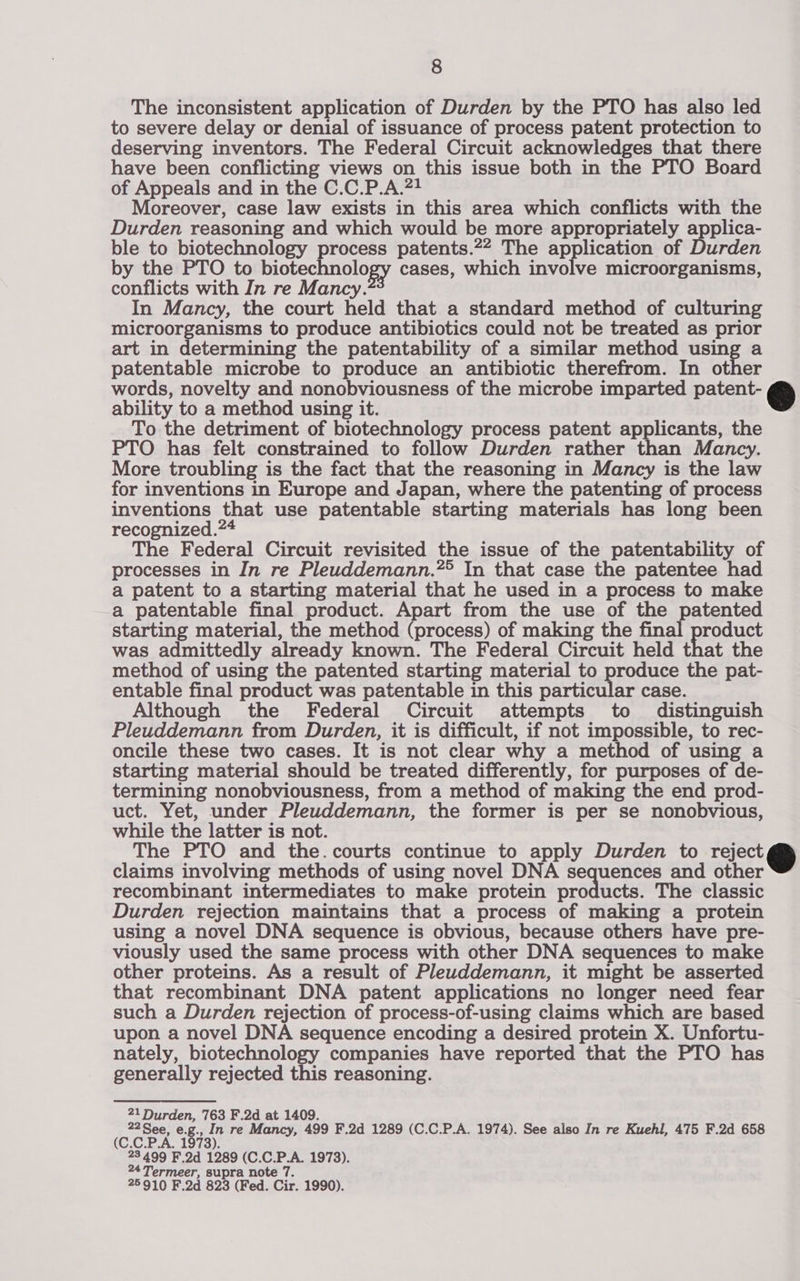 The inconsistent application of Durden by the PTO has also led to severe delay or denial of issuance of process patent protection to deserving inventors. The Federal Circuit acknowledges that there have been conflicting views on this issue both in the PTO Board of Appeals and in the C.C.P.A.?! Moreover, case law exists in this area which conflicts with the Durden reasoning and which would be more appropriately applica- ble to biotechnology process patents.22 The application of Durden by the PTO to biotechnology cases, which involve microorganisms, conflicts with In re Mancy. In Mancy, the court held that a standard method of culturing microorganisms to produce antibiotics could not be treated as prior art in determining the patentability of a similar method using a patentable microbe to produce an antibiotic therefrom. In other words, novelty and nonobviousness of the microbe imparted patent- © ability to a method using it. To the detriment of biotechnology process patent applicants, the PTO has felt constrained to follow Durden rather Mah Mancy. More troubling is the fact that the reasoning in Mancy is the law for inventions in Europe and Japan, where the patenting of process inventions that use patentable starting materials has long been recognized.24 The Federal Circuit revisited the issue of the patentability of processes in In re Pleuddemann.** In that case the patentee had a patent to a starting material that he used in a process to make a patentable final product. Apart from the use of the patented starting material, the method (process) of making the final product was admittedly already known. The Federal Circuit held that the method of using the patented starting material to produce the pat- entable final product was patentable in this particular case. Although the Federal Circuit attempts to distinguish Pleuddemann from Durden, it is difficult, if not impossible, to rec- oncile these two cases. It is not clear why a method of using a starting material should be treated differently, for purposes of de- termining nonobviousness, from a method of making the end prod- uct. Yet, under Pleuddemann, the former is per se nonobvious, while the latter is not. The PTO and the.courts continue to apply Durden to rejet@® claims involving methods of using novel DNA sequences and other recombinant intermediates to make protein products. The classic Durden rejection maintains that a process of making a protein using a novel DNA sequence is obvious, because others have pre- viously used the same process with other DNA sequences to make other proteins. As a result of Pleuddemann, it might be asserted that recombinant DNA patent applications no longer need fear such a Durden rejection of process-of-using claims which are based upon a novel DNA sequence encoding a desired protein X. Unfortu- nately, biotechnology companies have reported that the PTO has generally rejected this reasoning.  21 Durden, 763 F.2d at 1409. 22See, e.g., In re Mancy, 499 F.2d 1289 (C.C.P.A. 1974). See also In re Kuehl, 475 F.2d 658 (C.C.P.A. 1978). 23 499 F.2d 1289 (C.C.P.A. 1973). 24Termeer, supra note 7. 25910 F.2d 823 (Fed. Cir. 1990).
