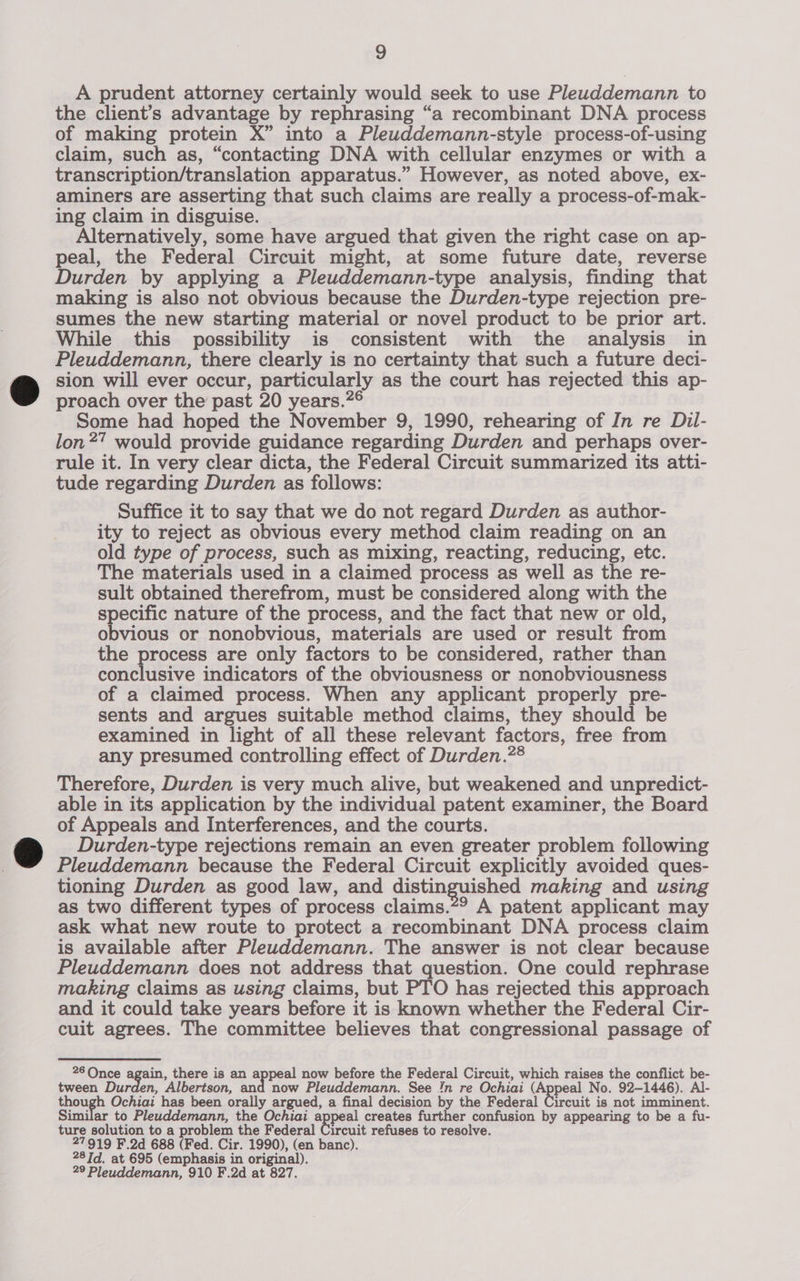 A prudent attorney certainly would seek to use Pleuddemann to the client’s advantage by rephrasing “a recombinant DNA process of making protein X” into a Pleuddemann-style process-of-using claim, such as, “contacting DNA with cellular enzymes or with a transcription/translation apparatus.” However, as noted above, ex- aminers are asserting that such claims are really a process-of-mak- ing claim in disguise. Alternatively, some have argued that given the right case on ap- peal, the Federal Circuit might, at some future date, reverse Durden by applying a Pleuddemann-type analysis, finding that making is also not obvious because the Durden-type rejection pre- sumes the new starting material or novel product to be prior art. While this possibility is consistent with the analysis in Pleuddemann, there clearly is no certainty that such a future deci- sion will ever occur, particularly as the court has rejected this ap- proach over the past 20 years.”° Some had hoped the November 9, 1990, rehearing of In re Dil- lon?” would provide guidance regarding Durden and perhaps over- rule it. In very clear dicta, the Federal Circuit summarized its atti- tude regarding Durden as follows: Suffice it to say that we do not regard Durden as author- ity to reject as obvious every method claim reading on an old type of process, such as mixing, reacting, reducing, etc. The materials used in a claimed process as well as the re- sult obtained therefrom, must be considered along with the specific nature of the process, and the fact that new or old, obvious or nonobvious, materials are used or result from the process are only factors to be considered, rather than conclusive indicators of the obviousness or nonobviousness of a claimed process. When any applicant properly pre- sents and argues suitable method claims, they should be examined in light of all these relevant factors, free from any presumed controlling effect of Durden.?® Therefore, Durden is very much alive, but weakened and unpredict- able in its application by the individual patent examiner, the Board of Appeals and Interferences, and the courts. Durden-type rejections remain an even greater problem following Pleuddemann because the Federal Circuit explicitly avoided ques- tioning Durden as good law, and distinguished making and using as two different types of process claims.*? A patent applicant may ask what new route to protect a recombinant DNA process claim is available after Pleuddemann. The answer is not clear because Pleuddemann does not address that question. One could rephrase making claims as using claims, but PTO has rejected this approach and it could take years before it is known whether the Federal Cir- cuit agrees. The committee believes that congressional passage of 26 Once again, there is an appeal now before the Federal Circuit, which raises the conflict be- tween Durden, Albertson, and now Pleuddemann. See Jn re Ochiai (Appeal No. 92-1446). Al- though Ochiai has been orally argued, a final decision by the Federal Circuit is not imminent. Similar to Pleuddemann, the Ochiai appeal creates further confusion by appearing to be a fu- ture solution to a problem the Federal Circuit refuses to resolve. 27919 F.2d 688 (Fed. Cir. 1990), (en banc). 28 Td. at 695 (emphasis in original). 29 Pleuddemann, 910 F.2d at 827.
