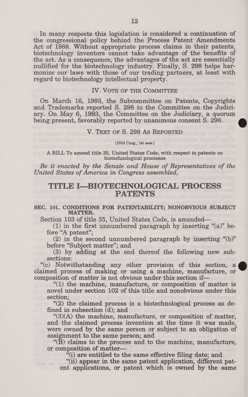 In many respects this legislation is considered a continuation of the congressional policy behind the Process Patent Amendments Act of 1988. Without appropriate process claims in their patents, biotechnology inventors cannot take advantage of the benefits of the act. As a consequence, the advantages of the act are essentially nullified for the biotechnology industry. Finally, S. 298 helps har- monize our laws with those of our trading partners, at least with regard to biotechnology intellectual property. IV. VOTE OF THE COMMITTEE On March 16, 1993, the Subcommittee on Patents, Copyrights and Trademarks reported S. 298 to the Committee on the Judici- ary. On May 6, 1993, the Committee on the Judiciary, a quorum being present, favorably reported by unanimous consent S. 298. V. TEXT OF S. 298 AS REPORTED [103d Cong., 1st sess.]  A BILL To amend title 35, United States Code, with respect to patents on biotechnological processes Be it enacted by the Senate and House of Representatives of the United States of America in Congress assembled, TITLE I—BIOTECHNOLOGICAL PROCESS PATENTS | SEC. 101. CONDITIONS FOR PATENTABILITY; NONOBVIOUS SUBJECT MATTER. Section 103 of title 35, United States Code, is amended— (1) in the first unnumbered paragraph by inserting “(a)” be- fore “A patent”; (2) in the second unnumbered paragraph by inserting “(b)” before “Subject matter”; and (3) by adding at the end thereof the following new sub- sections: “(c) Notwithstanding any other provision of this section, a claimed process of making or using a machine, manufacture, or composition of matter is not obvious under this section if— “(1) the machine, manufacture, or composition of matter is novel under section 102 of this title and nonobvious under this “(2) the claimed process is a biotechnological process as de- fined in subsection (d); and “(3)(A) the machine, manufacture, or composition of matter, and the claimed process invention at the time it was made, were owned by the same person or subject to an obligation of assignment to the same person; and “(B) claims to the process and to the machine, manufacture, or composition of matter— | “(i) are entitled to the same effective filing date; and “(ii) appear in the same patent application, different pat- ent applications, or patent which is owned by the same 