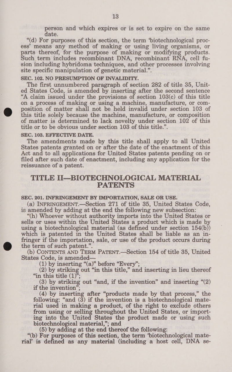 person and which expires or is set to expire on the same date. “(d) For purposes of this section, the term ‘biotechnological proc- ess’ means any method of making or using living organisms, or parts thereof, for the purpose of making or modifying products. Such term includes recombinant DNA, recombinant RNA, cell fu- sion including hybridoma techniques, and other processes involving site specific manipulation of genetic material.”. SEC. 102. NO PRESUMPTION OF INVALIDITY. The first unnumbered paragraph of section 282 of title 35, Unit- ed States Code, is amended by inserting after the second sentence “A claim issued under the provisions of section 103(c) of this title on a process of making or using a machine, manufacture, or com- position of matter shall not be held invalid under section 103 of this title solely because the machine, manufacture, or composition of matter is determined to lack novelty under section 102 of this title or to be obvious under section 103 of this title.”. SEC. 103. EFFECTIVE DATE. The amendments made by this title shall apply to all United States patents granted on or after the date of the enactment of this Act and to all applications for United States patents pending on or filed after such date of enactment, including any application for the reissuance of a patent. TITLE i—BIOTECHNOLOGICAL MATERIAL PATENTS SEC. 201. INFRINGEMENT BY IMPORTATION, SALE OR USE. (a) INFRINGEMENT.—Section 271 of title 35, United States Code, is amended by adding at the end the following new subsection: “(h) Whoever without authority imports into the United States or sells or uses within the United States a product which is made by using a biotechnological material (as defined under section 154(b)) which is patented in the United States shall be liable as an in- fringer if the importation, sale, or use of the product occurs during the term of such patent.”. (b) CONTENTS AND TERM PATENT.—Section 154 of title 35, United States Code, is amended— (1) by inserting “(a)” before “Every”; (2) by striking out “in this title,” and inserting in lieu thereof “in this title (1)”; (3) by striking out “and, if the invention” and inserting “(2) if the invention”; (4) by inserting after “products made by that process,” the following: “and (3) if the invention is a biotechnological mate- rial used in making a product, of the right to exclude others from using or selling throughout the United States, or import- ing into the United States the product made or using such biotechnological material,”; and (5) by adding at the end thereof the following: “(b) For purposes of this section, the term ‘biotechnological mate- rial’ is defined as any material (including a host cell, DNA se-