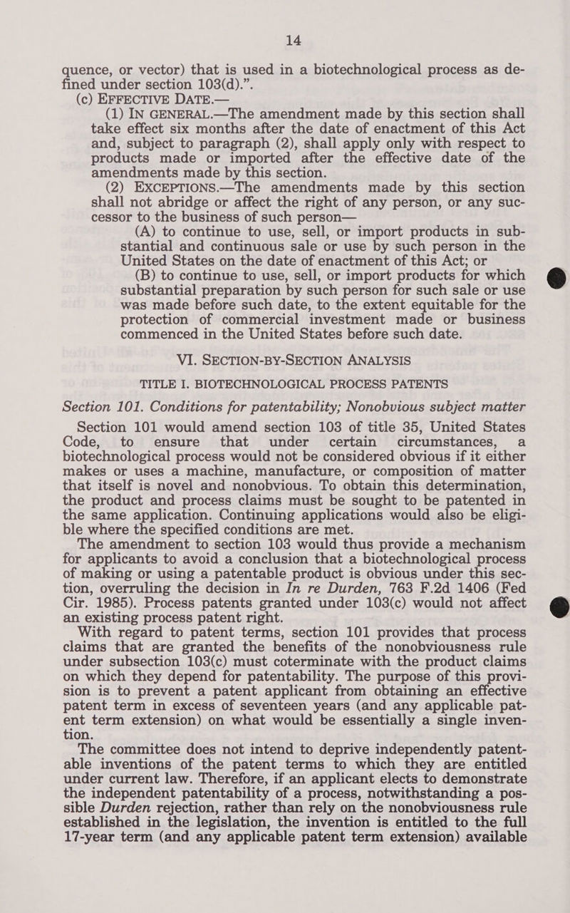 quence, or vector) that is used in a biotechnological process as de- fined under section 103(d).”. (c) EFFECTIVE DATE.— (1) IN GENERAL.—The amendment made by this section shall take effect six months after the date of enactment of this Act and, subject to paragraph (2), shall apply only with respect to products made or imported after the effective date of the amendments made by this section. (2) EXCEPTIONS.—The amendments made by this section shall not abridge or affect the right of any person, or any suc- cessor to the business of such person— (A) to continue to use, sell, or import products in sub- stantial and continuous sale or use by such person in the United States on the date of enactment of this Act; or (B) to continue to use, sell, or import products for which substantial preparation by such person for such sale or use was made before such date, to the extent equitable for the protection of commercial investment made or business commenced in the United States before such date. VI. SECTION-BY-SECTION ANALYSIS TITLE I. BIOTECHNOLOGICAL PROCESS PATENTS Section 101. Conditions for patentability; Nonobvious subject matter Section 101 would amend section 103 of title 35, United States Code, to ensure that under certain’ circumstances, a biotechnological process would not be considered obvious if it either makes or uses a machine, manufacture, or composition of matter that itself is novel and nonobvious. To obtain this determination, the product and process claims must be sought to be patented in the same application. Continuing applications would also be eligi- ble where the specified conditions are met. The amendment to section 103 would thus provide a mechanism for applicants to avoid a conclusion that a biotechnological process of making or using a patentable product is obvious under this sec- tion, overruling the decision in In re Durden, 763 F.2d 1406 (Fed Cir. 1985). Process patents granted under 103(c) would not affect an existing process patent right. With regard to patent terms, section 101 provides that process claims that are granted the benefits of the nonobviousness rule under subsection 103(c) must coterminate with the product claims on which they depend for patentability. The purpose of this provi- sion is to prevent a patent applicant from obtaining an effective patent term in excess of seventeen years (and any applicable pat- ent term extension) on what would be essentially a single inven- tion. The committee does not intend to deprive independently patent- able inventions of the patent terms to which they are entitled under current law. Therefore, if an applicant elects to demonstrate the independent patentability of a process, notwithstanding a pos- sible Durden rejection, rather than rely on the nonobviousness rule established in the legislation, the invention is entitled to the full 17-year term (and any applicable patent term extension) available